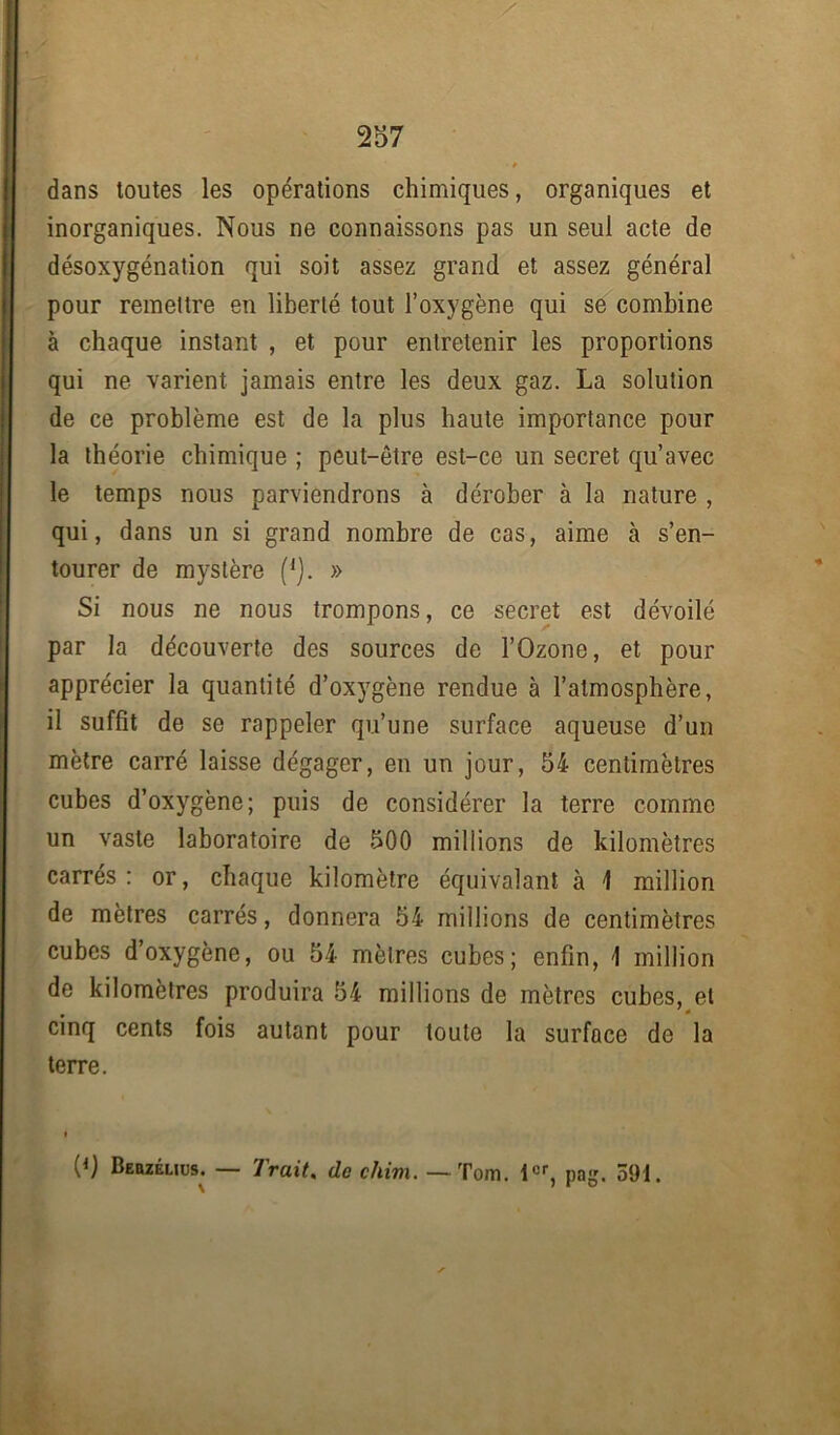 dans toutes les opérations chimiques, organiques et inorganiques. Nous ne connaissons pas un seul acte de désoxygénation qui soit assez grand et assez général pour remettre en liberté tout l’oxygène qui se combine à chaque instant , et pour entretenir les proportions qui ne varient jamais entre les deux gaz. La solution de ce problème est de la plus haute importance pour la théorie chimique ; peut-être est-ce un secret qu’avec le temps nous parviendrons à dérober à la nature , qui, dans un si grand nombre de cas, aime à s’en- tourer de mystère (*). » Si nous ne nous trompons, ce secret est dévoilé par la découverte des sources de l’Ozone, et pour apprécier la quantité d’oxygène rendue à l’atmosphère, il suffît de se rappeler qu’une surface aqueuse d’un mètre carré laisse dégager, en un jour, 54 centimètres cubes d’oxygène; puis de considérer la terre comme un vaste laboratoire de 500 millions de kilomètres carrés: or, chaque kilomètre équivalant à 1 million de mètres carrés, donnera 54 millions de centimètres cubes d’oxygène, ou 54 mètres cubes; enfin, \ million de kilomètres produira 54 millions de mètres cubes, et cinq cents fois autant pour toute la surface de la terre.
