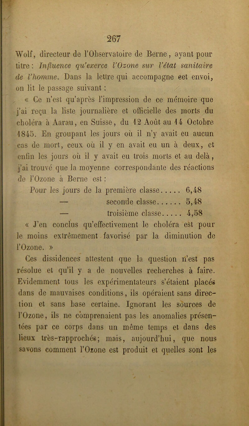 Wolf, directeur de l’Observatoire de Berne, ayant pour titre : Influence qu’exerce l’Ozone sur l’état sanitaire de l’homme. Dans la lettre qui accompagne eet envoi, on lit le passage suivant : « Ce n’est qu’après l’impression de ce mémoire que j’ai reçu la liste journalière et officielle des morts du choléra à Aarau, en Suisse, du 12 Août au 14 Octobre 1845. En groupant les jours où il n’y avait eu aucun cas de mort, ceux où il y en avait eu un à deux, et enfin les jours où il y avait eu trois morts et au delà, j’ai trouvé que la moyenne correspondante des réactions de l’Ozone à Berne est : Pour les jours de la première classe 6,48 — seconde classe 5,48 — troisième classe 4,58 « J’en conclus qu’efTectivement le choléra est pour le moins extrêmement favorisé par la diminution de l’Ozone. » Ces dissidences attestent que la question n’est pas résolue et qu’il y a de nouvelles recherches à faire. Evidemment tous les expérimentateurs s’étaient placés dans de mauvaises conditions, ils opéraient sans direc- tion et sans hase certaine. Ignorant les sources de l’Ozone, ils ne comprenaient pas les anomalies présen- tées par ce corps dans un même temps et dans des lieux très-rapprochés; mais, aujourd’hui, que nous savons comment l’Ozone est produit et quelles sont les