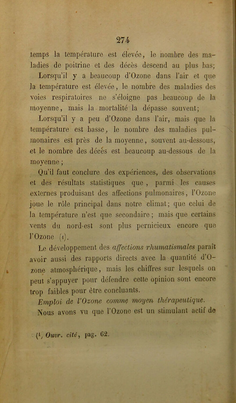 » temps la température est élevée, le nombre des ma- ladies de poitrine et des décès descend au plus bas; Lorsqu’il y a beaucoup d’Ozone dans l’air et que la température est élevée, le nombre des maladies des voies respiratoires ne s’éloigne pas beaucoup de la moyenne, mais la mortalité la dépasse souvent; Lorsqu’il y a peu d’Ozone dans l’air, mais que la température est basse, le nombre des maladies pul- monaires est près de la moyenne, souvent au-dessous, et le nombre des décès est beaucoup au-dessous de la moyenne ; Qu’il faut conclure des expériences, des observations et des résultats statistiques que , parmi les causes externes produisant des affections pulmonaires, l’Ozone joue le rôle principal dans notre climat; que celui de la température n’est que secondaire; mais que certains vents du nord-est sont plus pernicieux encore que l’Ozone (1). Le développement des affections rhumatismales paraît avoir aussi des rapports directs avec la quantité d’O- zone atmosphérique, mais les chiffres sur lesquels on peut s’appuyer pour défendre cette opinion sont encore trop faibles pour être concluants. Emploi de l’Ozone comme moyen thérapeutique. Nous avons vu que l’Ozone est un stimulant actif de (l, Ouvr. cité, pag. G2.