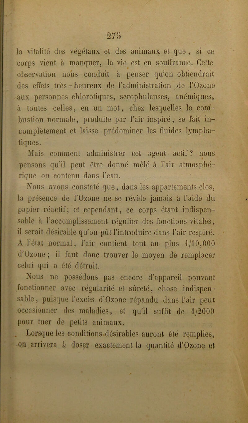 la vitalité des végétaux et des animaux et que, si ce corps vient à manquer, la vie est en souffrance. Cette observation nous conduit à penser qu’on obtiendrait des effets très-heureux de l’administration de l’Ozone aux personnes chlorotiques, scrophuleuses, anémiques, à toutes celles, en un mot, chez lesquelles la com- bustion normale, produite par l’air inspiré, se fait in- complètement et laisse prédominer les fluides lympha- tiques. Mais comment administrer cet agent actif? nous pensons qu’il peut être donné mêlé à l’air atmosphé- rique ou contenu dans l’eau. Nous avons constaté que, dans les appartements clos, la présence de l’Ozone ne se révèle jamais à l’aide du papier réactif; et cependant, ce corps étant indispen- sable à l’accomplissement régulier des fonctions vitales, il serait désirable qu’on pût l’introduire dans l’air respiré. A l’état normal, l’air contient tout au plus 1/10,000 d’Ozone ; il faut donc trouver le moyen de remplacer celui qui a été détruit. Nous ne possédons pas encore d’appareil pouvant fonctionner avec régularité et sûreté, chose indispen- sable, puisque l’excès d’Ozone répandu dans l’air peut occasionner des maladies, et qu’il suffit de 1/2000 pour tuer de petits animaux. . Lorsque les conditions.désirables auront été remplies, on arrivera à doser exactement la quantité d’Ozone et