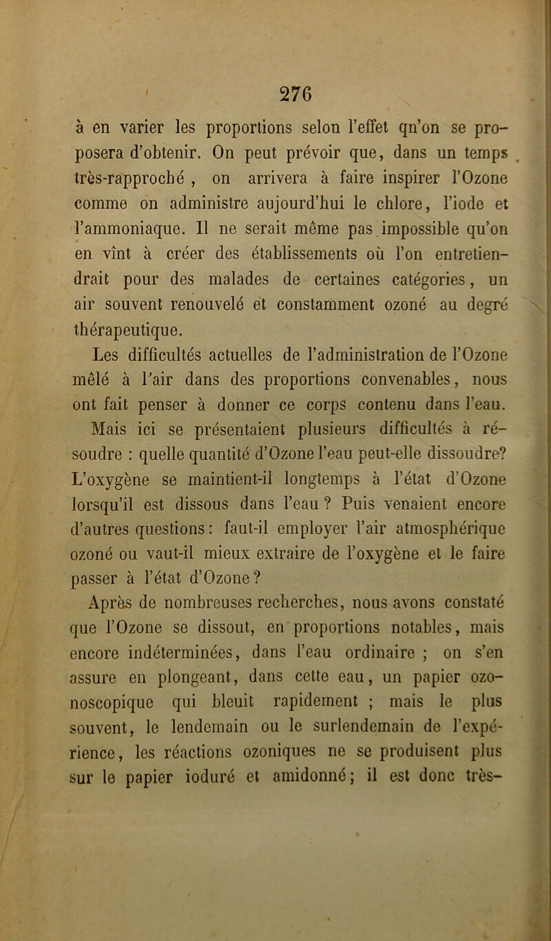 à en varier les proportions selon l’effet qn’on se pro- posera d’obtenir. On peut prévoir que, dans un temps très-rapproché , on arrivera à faire inspirer l’Ozone comme on administre aujourd’hui le chlore, l’iode et l’ammoniaque. Il ne serait même pas impossible qu’on en vînt à créer des établissements où l’on entretien- drait pour des malades de certaines catégories, un air souvent renouvelé et constamment ozoné au degré thérapeutique. Les difficultés actuelles de l’administration de l’Ozone mêlé à l’air dans des proportions convenables, nous ont fait penser à donner ce corps contenu dans l’eau. Mais ici se présentaient plusieurs difficultés à ré- soudre : quelle quantité d’Ozone l’eau peut-elle dissoudre? L’oxygène se maintient-il longtemps à l’état d’Ozone lorsqu’il est dissous dans l’eau ? Puis venaient encore d’autres questions : faut-il employer l’air atmosphérique ozoné ou vaut-il mieux extraire de l’oxygène et le faire passer à l’état d’Ozone? Après de nombreuses recherches, nous avons constaté que l’Ozone se dissout, en proportions notables, mais encore indéterminées, dans l’eau ordinaire ; on s’en assure en plongeant, dans cette eau, un papier ozo- noscopique qui bleuit rapidement ; mais le plus souvent, le lendemain ou le surlendemain de l’expé- rience, les réactions ozoniques ne se produisent plus sur le papier ioduré et amidonné; il est donc très-