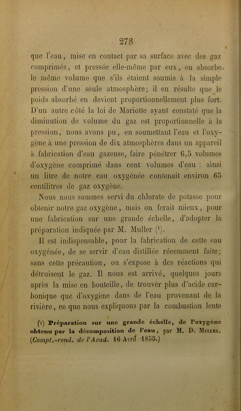 que l’eau, mise en contact par sa surface avec des gaz comprimés, et pressée elle-même par eux, en absorbe, le même volume que s’ils étaient soumis à la simple pression d’une seule atmosphère; il en résulte que le poids absorbé en devient proportionnellement plus fort. D’un autre côté la loi de Mariotte ayant constaté que la diminution de volume du gaz est proportionnelle à la pression, nous avons pu, en soumettant l’eau et l’oxv- gène à une pression de dix atmosphères dans un appareil à fabrication d’eau gazeuse, faire pénétrer 6,5 volumes d’oxygène comprimé dans cent volumes d’eau : ainsi un litre de notre eau oxygénée contenait environ 65 centilitres de gaz oxygène. Nous nous sommes servi du chlorate de potasse pour obtenir notre gaz oxygène , mais on ferait mieux, pour une fabrication sur une grande échelle, d’adopter la préparation indiquée par M. Muller (*). Il est indispensable, pour la fabrication de cette eau oxygénée, de se servir d’eau distillée récemment faite; sans cette précaution, on s’expose à des réactions qui détruisent le gaz. Il nous est arrivé, quelques jours après la mise en bouteille, de trouver plus d’acide car- bonique que d’oxygène dans de l’eau provenant de la rivière, ce que nous expliquons par la combustion lente i (l) Préparation sur une grande échelle, de l’oxygène obtenu par la décomposition de l’eau, par M. D. Muller. (Compt.-rcnd. de VAcad. 16 Avril lSliS.j I