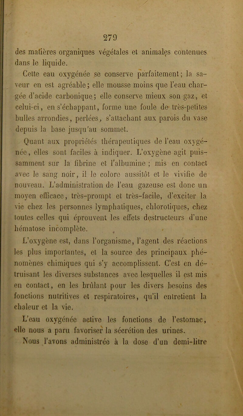 des matières organiques végétales et animales contenues dans le liquide. Cette eau oxygénée se conserve parfaitement ; la sa- veur en est agréable; elle mousse moins que l’eau char- gée d’acide carbonique; elle conserve mieux son gaz, et celui-ci, en s’échappant, forme une foule de très-petites bulles arrondies, perlées, s’attachant aux parois du vase depuis la base jusqu’au sommet. Quant aux propriétés thérapeutiques de l’eau oxygé- née, elles sont faciles à indiquer. L’oxygène agit puis- samment sur la fibrine et l’albumine ; mis en contact avec le sang noir, il le colore aussitôt et le vivifie de nouveau. L’administration de l’eau gazeuse est donc un moyen efficace, très-prompt et très-facile, d’exciter la vie chez les personnes lymphatiques, chlorotiques, chez toutes celles qui éprouvent les effets destructeurs d’une hématose incomplète. L’oxygène est, dans l’organisme, l’agent des réactions les plus importantes, et la source des principaux phé- nomènes chimiques qui s’y accomplissent. C’est en dé- truisant les diverses substances avec lesquelles il est mis en contact, en les brûlant pour les divers besoins des fonctions nutritives et respiratoires, qu’il entretient la chaleur et la vie. L’eau oxygénée active les fondions de l’estomac, elle nous a paru favoriser la sécrétion des urines. Nous l’avons administrée à la dose d’un demi-litre