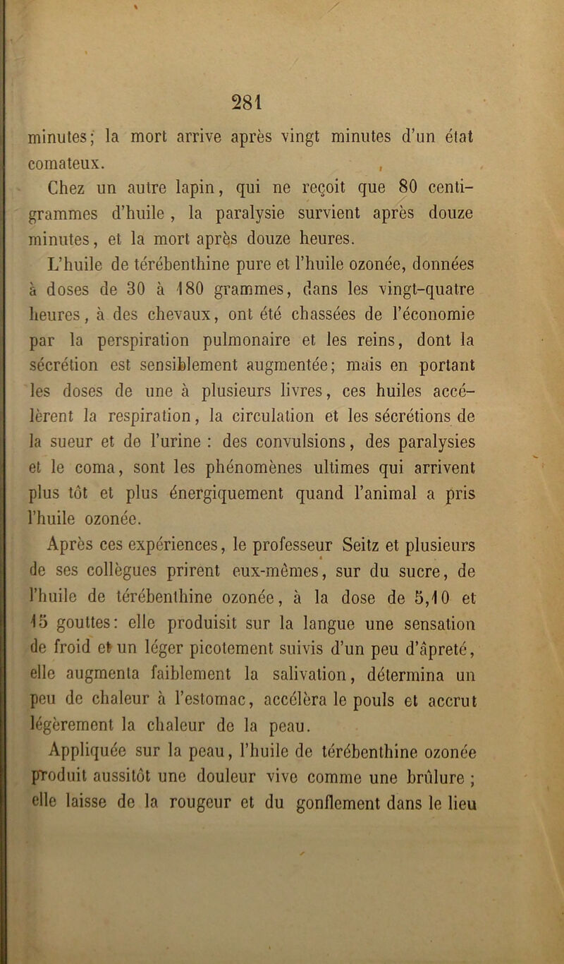 minutes; la mort arrive après vingt minutes d’un état comateux. , Chez un autre lapin, qui ne reçoit que 80 centi- grammes d’huile , la paralysie survient après douze minutes, et la mort après douze heures. L’huile de térébenthine pure et l’huile ozonée, données à doses de 30 à 180 grammes, dans les vingt-quatre heures, à des chevaux, ont été chassées de l’économie par la perspiration pulmonaire et les reins, dont la sécrétion est sensiblement augmentée; mais en portant les doses de une à plusieurs livres, ces huiles accé- lèrent la respiration, la circulation et les sécrétions de la sueur et de l’urine : des convulsions, des paralysies et le coma, sont les phénomènes ultimes qui arrivent plus tôt et plus énergiquement quand l’animal a pris l’huile ozonée. Après ces expériences, le professeur Seitz et plusieurs * de ses collègues prirent eux-mèmes, sur du sucre, de l’huile de térébenthine ozonée, à la dose de 5,10 et 15 gouttes: elle produisit sur la langue une sensation de froid et un léger picotement suivis d’un peu d’câpreté, elle augmenta faiblement la salivation, détermina un peu de chaleur à l’estomac, accéléra le pouls et accrut légèrement la chaleur de la peau. Appliquée sur la peau, l’huile de térébenthine ozonée produit aussitôt une douleur vive comme une brûlure ; elle laisse de la rougeur et du gonflement dans le lieu