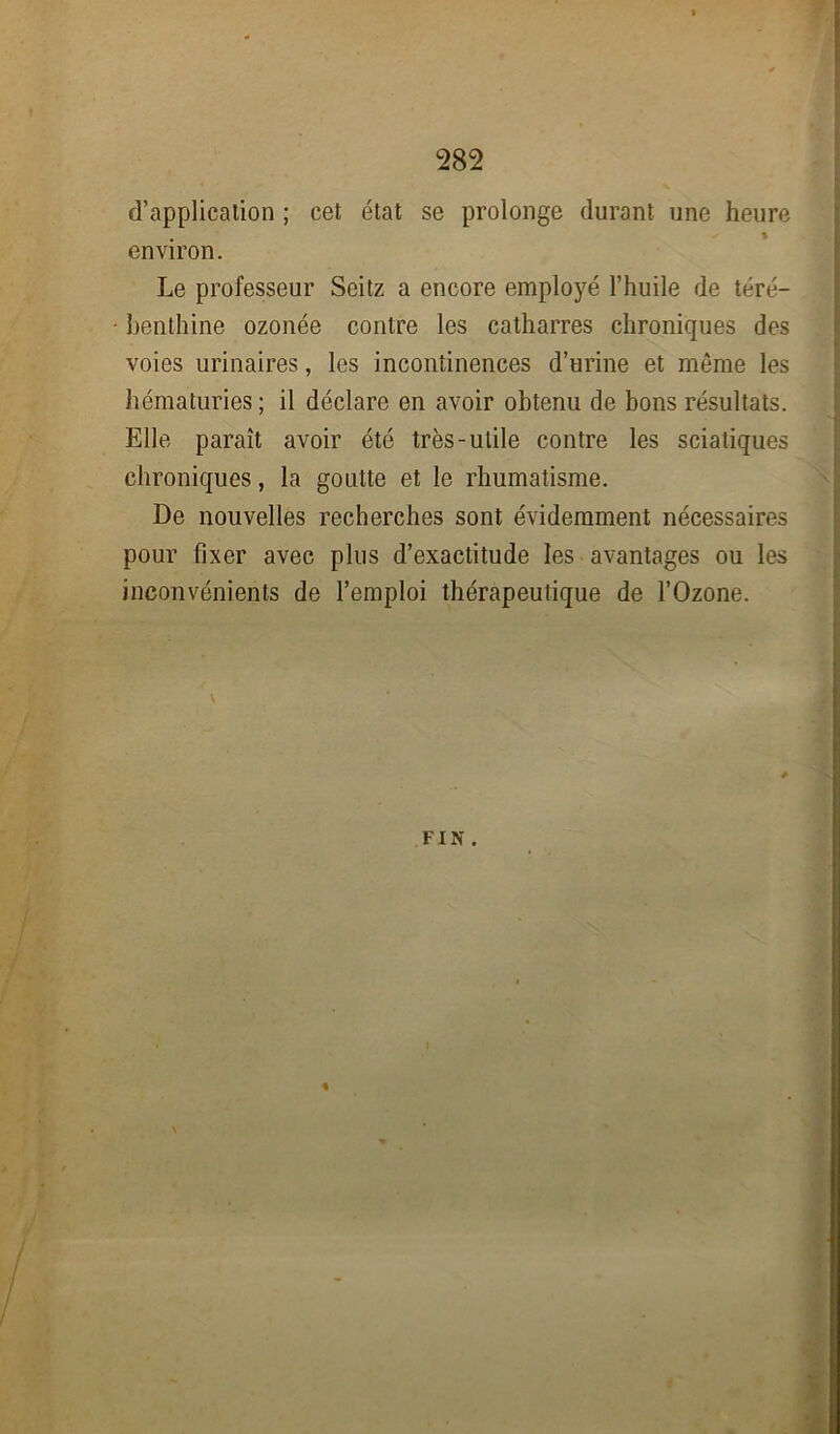 d’application ; cet état se prolonge durant une heure environ. Le professeur Seitz a encore employé l’huile de téré- benthine ozonée contre les catharres chroniques des voies urinaires, les incontinences d’urine et même les hématuries ; il déclare en avoir obtenu de bons résultats. Elle paraît avoir été très-utile contre les sciatiques chroniques, la goutte et le rhumatisme. De nouvelles recherches sont évidemment nécessaires pour fixer avec plus d’exactitude les avantages ou les inconvénients de l’emploi thérapeutique de l’Ozone.