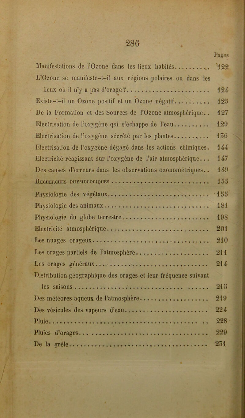 * Pages Manifestations de l’Ozone dans les lieux habités 122 L’Ozone se manifeste-t-il aux régions polaires ou dans les lieux où il n’y a pas d’orag-e? 124 Existe-t-il un Ozone positif et un Ozone négatif 125 De la Formation et des Sources de l’Ozone atmosphérique.. 127 Electrisation de l’oxygène qui s’échappe de l’eau 12!) Electrisation de l’oxygène sécrété par les plantes ,.. lofi Electrisation de l’oxygène dégagé dans les actions chimiques. 144 Electricité réagissant sur l’oxygène de l’air atmosphérique... 147 Des causes d’erreurs dans les observations ozouométriques.. 149 PlECHEUCIIES PHYSIOLOGIQUES 135 Physiologie des végétaux 155 Physiologie des animaux 181 Physiologie du globe terrestre 198 Electricité atmosphérique 201 Les nuages orageux 210 Les orages partiels de l’atmosphère 211 Les orages généraux 214 Distribution géographique des orages et leur fréquence suivant les saisons 215 Des météores aqueux de l’atmosphère 219 Des vésicules des vapeurs d’eau. 224 Pluie 228 Pluies d'orages 229 De la grêle 231