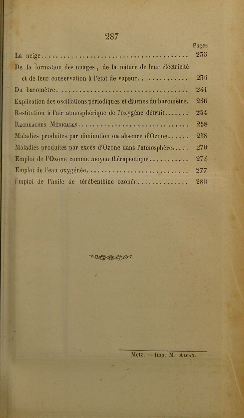 Pages La neige . 255 De la formation des nuages, de la nature de leur électricité et de leur conservation à l’état de vapeur 236 Du baromètre 241 Explication des oscillations périodiques et diurnes du baromètre. 240 Restitution à l’air atmosphérique de l’oxygène détruit 254 Recherches Médicales 258 Maladies produites par diminution ou absence d’Ozone 258 Maladies produites par excès d’Ozone dans l’atmosphère..... 270 Emploi de l’Ozone comme moyen thérapeutique 274 Emploi de l’eau oxygénée. 277 Emploi de l’huile de térébenthine ozonée 280 Metz. — lmp. M. Ai,cak.