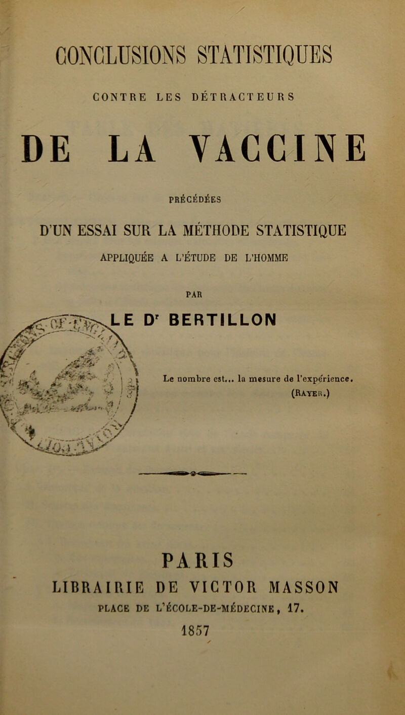 CONCLUSIONS STATISTIQUES CONTRE LES DÉTRACTEURS DE LA VACCINE PRÉCÉDÉES D’UN ESSAI SUR LA MÉTHODE STATISTIQUE APPLIQUÉE A L’ÉTUDE DE L’HOMME LE Dr BERTILLON Le nombre est... la mesure de l’expe'rience. (Rayer.) PARIS LIBRAIRIE DE VICTOR MASSON PLACE DE L’ÉCOLE-DE-MÉDECINE, 17. 1857 S