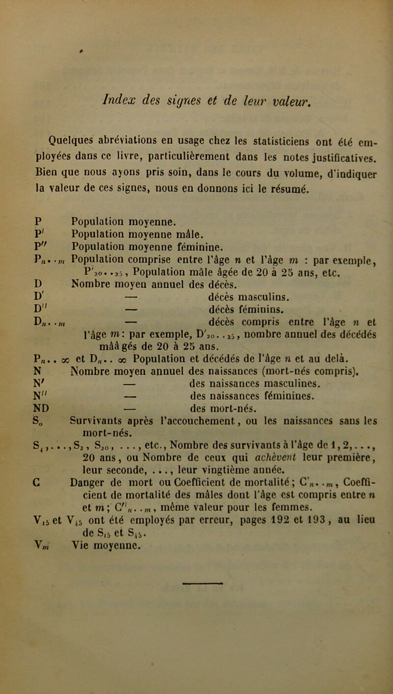 Index des signes et de leur valeur. Quelques abréviations en usage chez les statisticiens ont été em- ployées dans ce livre, particulièrement dans les notes justificatives. Bien que nous ayons pris soin, dans le cours du volume, d’indiquer la valeur de ces signes, nous en donnons ici le résumé. P Population moyenne. P' Population moyenne mâle. P Population moyenne féminine. P„..,„ Population comprise entre l’âge » et l’âge m : par exemple, P 20» • 2b î Population mâle âgée de 20 à 25 ans, etc. D Nombre moyen annuel des décès. D' — décès masculins. D1' — décès féminins. D„. • m décès compris entre l’âge n et l’âge m: par exemple, D',0. . nombre annuel des décédés mââgés de 20 à 25 ans. P„.. oo et D„.. oo Population et décédés de l’âge n et au delà. N Nombre moyen annuel des naissances (mort-nés compris). N' — des naissances masculines. N — des naissances féminines. ND — des mort-nés. S„ Survivants après l’accouchement, ou les naissances sans les mort-nés. S4,..., S*, S20, • • • > etc., Nombre des survivants à l’âge de 1,2,..., 20 ans, ou Nombre de ceux qui achèvent leur première, leur seconde, ..., leur vingtième aunée. C Danger de mort ou Coefficient de mortalité; Coeffi- cient de mortalité des mâles dont l’âge est compris entre n et m; C„. môme valeur pour les femmes. V,s et V45 ont été employés par erreur, pages 192 et 193, au lieu de S,5 et Sj5. V,„ Vie moyenne.