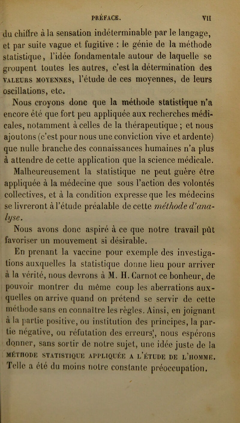 du chiffre à la sensation indéterminable par le langage, et par suite vague et fugitive : le génie de la méthode statistique, l’idée fondamentale autour de laquelle se groupent toutes les autres, c’est la détermination des valeurs moyennes, l’étude de ces moyennes, de leurs oscillations, etc. Nous croyons donc que la méthode statistique n’a encore été que fort peu appliquée aux recherches médi- cales, notamment à celles de la thérapeutique ; et nous ajoutons (c’est pour nous une conviction vive et ardente) que nulle branche des connaissances humaines n’a plus à attendre de cette application que la science médicale. Malheureusement la statistique ne peut guère être appliquée à la médecine que sous l’action des volontés collectives, et à la condition expresse que les médecins se livreront à l’étude préalable de cette méthode d’ana- lyse. Nous avons donc aspiré à ce que notre travail pût favoriser un mouvement si désirable. En prenant la vaccine pour exemple des investiga- tions auxquelles la statistique donne lieu pour arriver à la vérité, nous devrons à M. H. Carnot ce bonheur, de pouvoir montrer du même coup les aberrations aux- quelles on arrive quand on prétend se servir de cette méthode sans en connaître les règles. Ainsi, en joignant a la partie positive, ou institution des principes, la par- tie négative, ou réfutation des erreurs], nous espérons donner, sans sortir de notre sujet, une idée juste de la MÉTHODE STATISTIQUE APPLIQUÉE A LETUDE DE L’HOMME. Telle a été du moins notre constante préoccupation.