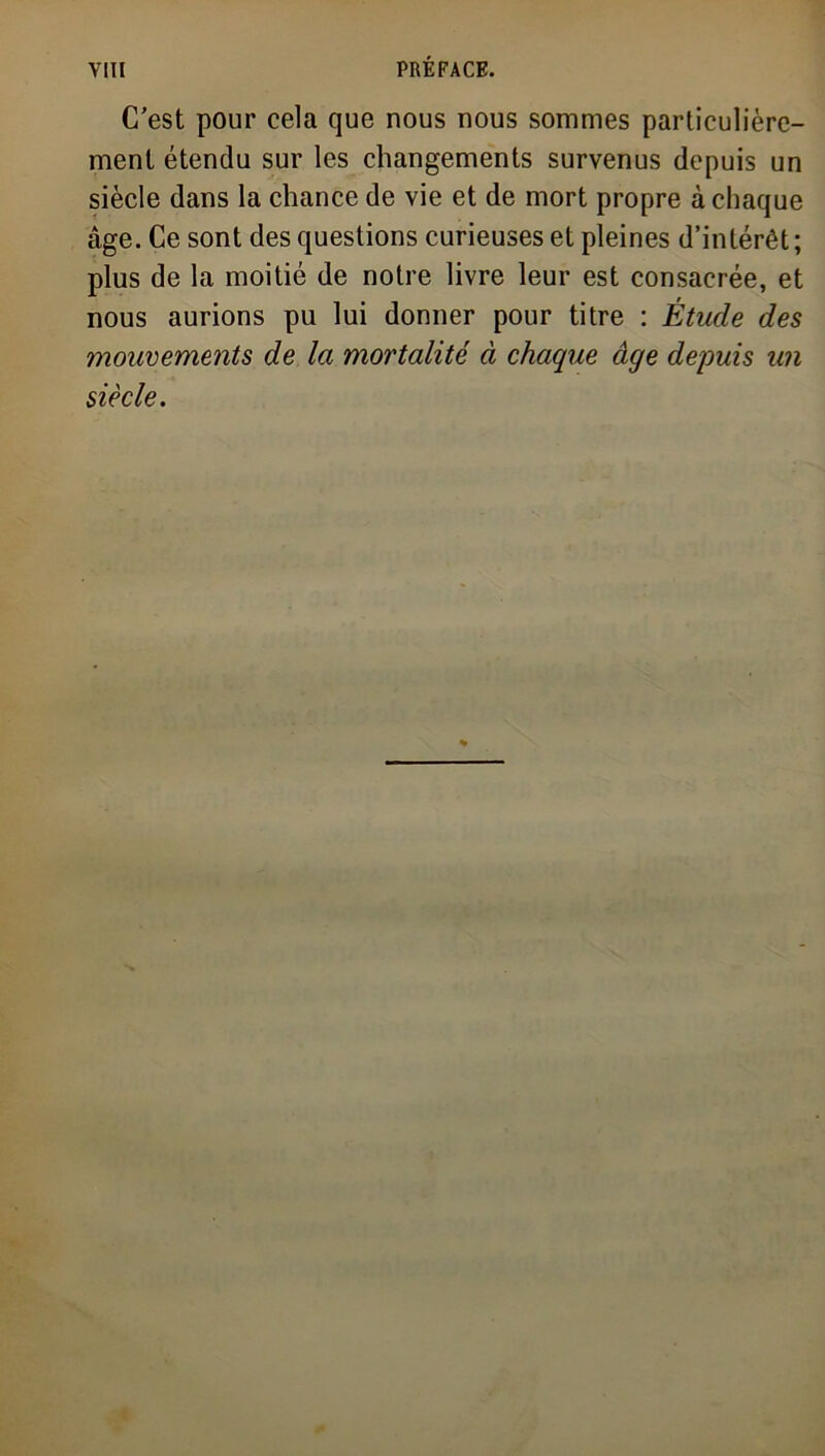 C'est pour cela que nous nous sommes particulière- ment étendu sur les changements survenus depuis un siècle dans la chance de vie et de mort propre à chaque âge. Ce sont des questions curieuses et pleines d’intérêt ; plus de la moitié de notre livre leur est consacrée, et nous aurions pu lui donner pour titre : Étude des mouvements de la mortalité à chaque âge depuis un siècle.