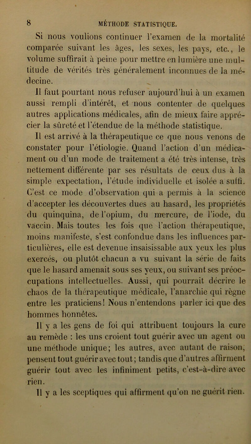 Si nous voulions continuer l’examen de la mortalité comparée suivant les âges, les sexes, les pays, etc., le volume suffirait à peine pour mettre en lumière une mul- titude de vérités très généralement inconnues de la mé- decine. Il faut pourtant nous refuser aujourd’hui à un examen aussi rempli d’intérêt, et nous contenter de quelques autres applications médicales, afin de mieux faire appré- cier la sûreté et l’étendue de la méthode statistique. Il est arrivé à la thérapeutique ce que nous venons de constater pour l’étiologie. Quand l’action d’un médica- ment ou d’un mode de traitement a été très intense, très nettement différente par ses résultats de ceux dus à la simple expectation, l’étude individuelle et isolée a suffi. C’est ce mode d’observation qui a permis à la science d’accepter les découvertes dues au hasard, les propriétés du quinquina, de l’opium, du mercure, de l’iode, du vaccin. Mais toutes les fois que l’action thérapeutique, moins manifeste, s’est, confondue dans les influences par- ticulières, elle est devenue insaisissable aux yeux les plus exercés, ou plutôt chacun a vu suivant la série de faits que le hasard amenait sous ses yeux, ou suivant ses préoc- cupations intellectuelles. Aussi, qui pourrait décrire le chaos de la thérapeutique médicale, l’anarchie qui règne entre les praticiens! Nous n’entendons parler ici que des hommes honnêtes. Il y a les gens de foi qui attribuent toujours la cure au remède : les uns croient tout guérir avec un agent ou une méthode unique; les autres, avec autant de raison, pensent tout guérir avec tout; tandis que d’autres affirment guérir tout avec les infiniment petits, c’est-à-dire avec rien. 11 y a les sceptiques qui affirment qu’on 11e guérit rien.