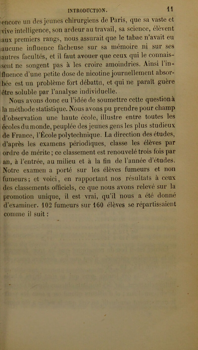 encore un des jeunes chirurgiens de Paris, que sa vaste et vive intelligence, son ardeur au travail, sa science, élèvent aux premiers rangs, nous assurait que le tabac n’avait eu aucune influence fâcheuse sur sa mémoire ni sur ses autres facultés, et il faut avouer que ceux qui le connais- sent ne songent pas à les croire amoindries. Ainsi l’in- fluence d’une petite dose de nicotine journellement absor- bée est un problème fort débattu, et qui ne paraît guère être soluble par l’analyse individuelle. Nous avons donc eu l’idée de soumettre cette questionà la méthode statistique. Nous avons pu prendre pour champ d’observation une haute école, illustre entre toutes les écoles du monde, peuplée des jeunes gens les plus studieux de France, l’École polytechnique. La direction des études, d’après les examens périodiques, classe les élèves par ordre de mérite ; ce classement est renouvelé trois fois par an, à l’entrée, au milieu et à la fin de l’année d’études. Notre examen a porté sur les élèves tumeurs et non fumeurs; et voici, en rapportant nos résultats à ceux des classements officiels, ce que nous avons relevé sur la promotion unique, il est vrai, qu’il nous a été donné d’examiner. 102 fumeurs sur 160 élèves se répartissaient comme il suit :