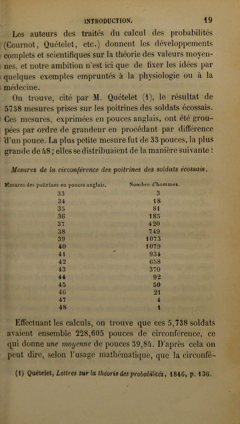 Les auteurs des traités du calcul des probabilités (Cournot, Quételet, etc.) donnent les développements complets et scientifiques sur la théorie des valeurs moyen- nes, et notre ambition n’est ici que de fixer les idées par quelques exemples empruntés k la physiologie ou à la médecine. On trouve, cité par M. Quételet (1), le résultat de 5738 mesures prises sur les poitrines des soldats écossais. Ces mesures, exprimées en pouces anglais, ont été grou- pées par ordre de grandeur en procédant par différence cl’un pouce. La plus petite mesure fut de 33 pouces, la plus grande de 58; elles se distribuaient de la manière suivante : Mesures de la circonférence des poitrines des soldats écossais. s en pouces anglais. Nombre d’hommes. 33 3 34 18 33 81 36 183 37 420 38 749 39 1073 40 1079 41 934 42 658 43 370 44 92 43 50 46 21 47 4 48 1 Effectuant les calculs, on trouve que ces 5,738 soldats avaient ensemble 228,605 pouces de circonférence, ce qui donne une moyenne de pouces 39,85. D’après cela on peut dire, selon l’usage mathématique, que la circonfé- (1) Quételet, Lettres sur la théorie des probabilités, 1846, p. 136.