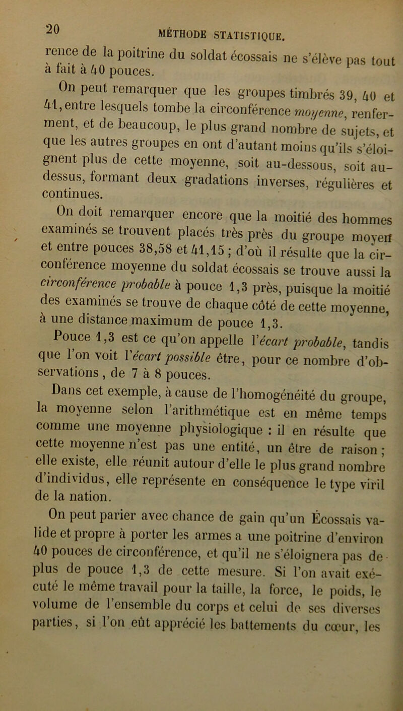 reiice de la poitrine du soldat écossais ne s’élève pas tout a fait a 40 pouces. On peut remarquer que les groupes timbrés 39, 40 et 41, entre lesquels tombe la circonférence moyenne, renfer- ment, et de beaucoup, le plus grand nombre de sujets, et que les autres groupes en ont d’autant moins qu’ils s’éloi- gnent plus de cette moyenne, soit au-dessous, soit au- dessus, formant deux gradations inverses, régulières et continues. On doit remarquer encore que la moitié des hommes examines se trouvent placés très près du groupe moyen et entre pouces 38,58 et 41,15 ; d’où il résulte que la cir- conférence moyenne du soldat écossais se trouve aussi la circonférence probable à pouce 1,3 près, puisque la moitié des examinés se trouve de chaque côté de cette moyenne, à une distance maximum de pouce 1,3. Pouce 1,3 est ce qu’on appelle Xécart probable, tandis que l’on voit Y écart possible être, pour ce nombre d’ob- servations , de 7 à 8 pouces. Dans cet exemple, à cause de l’homogénéité du groupe, la moyenne selon l’arithmétique est en même temps comme une moyenne physiologique : il en résulte que cette moyenne n’est pas une entité, un être de raison; elle existe, elle réunit autour d elle le plus grand nombre d’individus, elle représente en conséquence le type viril de la nation. On peut parier avec chance de gain qu’un Écossais va- lide et propre à porter les armes a une poitrine d’environ 40 pouces de circonférence, et qu’il ne s’éloignera pas de plus de pouce 1,3 de cette mesure. Si l’on avait exé- cute le même travail pour la taille, la force, le poids, le volume de 1 ensemble du corps et celui de ses diverses parties, si Ion eut apprécié les battements du coeur, les