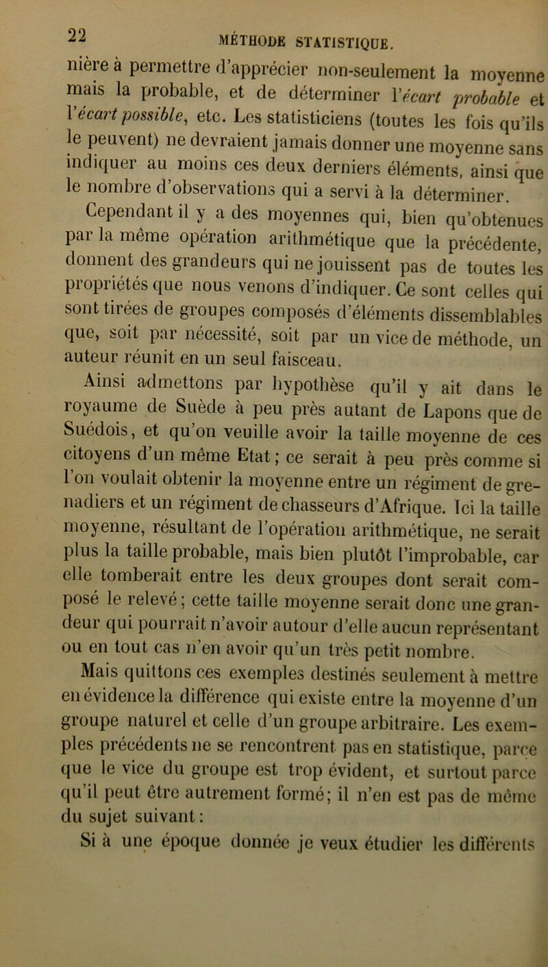 nière à permettre d’apprécier non-seulement la moyenne mais la probable, et de déterminer l'écart probable et \ écait possible, etc. Les statisticiens (toutes les fois qu’ils le peuvent) ne devraient jamais donner une moyenne sans indiquer au moins ces deux derniers éléments, ainsi que le nombre d’observations qui a servi à la déterminer. Cependant il y a des moyennes qui, bien qu’obtenues Pai même opération arithmétique que la précédente, donnent des grandeurs qui ne jouissent pas de toutes les propriétés que nous venons d’indiquer. Ce sont celles qui sont tiiées de gioupes composés d éléments dissemblables que, soit pai nécessité, soit par un vice de méthode, un auteur réunit en un seul faisceau. Ainsi admettons par hypothèse qu’il y ait dans le royaume de Suède à peu près autant de Lapons que de Suédois, et qu on veuille avoir la taille moyenne de ces citoyens d un même Etat ; ce serait à peu près comme si 1 on voulait obtenir la moyenne entre un régiment de gre- nadiers et un régiment de chasseurs d’Afrique. Ici la taille moyenne, résultant de l’opération arithmétique, ne serait plus la taille probable, mais bien plutôt l’improbable, car elle tomberait entre les deux groupes dont serait com- posé le relex é ; cette taille moyenne serait donc une gran- deur qui pourrait n avoir autour d’elle aucun représentant ou en tout cas n’en avoir qu’un très petit nombre. Mais quittons ces exemples destinés seulement à mettre en évidence la différence qui existe entre la moyenne d’un groupe naturel et celle d’un groupe arbitraire. Les exem- ples précédents ne se rencontrent pas en statistique, parce que le vice du groupe est trop évident, et surtout parce qu il peut être autrement formé; il n’en est pas de même du sujet suivant : Si a une époque donnée je veux étudier les différents