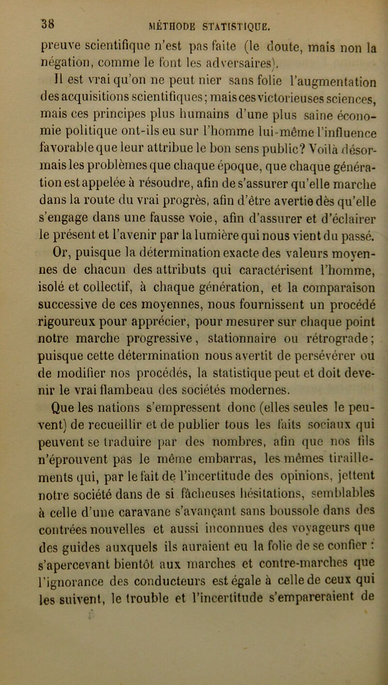 preuve scientifique n’est pas faite (le doute, mais non la négation, comme le font les adversaires). Il est vrai qu’on ne peut nier sans folie l’augmentation des acquisitions scientifiques ; mais ces victorieuses sciences, mais ces principes plus humains d’une plus saine écono- mie politique ont-ils eu sur l’homme lui-même l’influence favorable que leur attribue le bon sens public? Voilà désor- mais les problèmes que chaque époque, que chaque généra- tion est appelée à résoudre, afin de s’assurer quelle marche dans la route du vrai progrès, afin d’ètre avertie dès qu’elle s’engage dans une fausse voie, afin d’assurer et d’éclairer le présent et l’avenir par la lumière qui nous vient du passé. Or, puisque la détermination exacte des valeurs moyen- nes de chacun des attributs qui caractérisent l’homme, isolé et collectif, à chaque génération, et la comparaison successive de ces moyennes, nous fournissent un procédé rigoureux pour apprécier, pour mesurer sur chaque point notre marche progressive, stationnaire ou rétrograde ; puisque cette détermination nous avertit de persévérer ou de modifier nos procédés, la statistique peut et doit deve- nir le vrai flambeau des sociétés modernes. Que les nations s’empressent donc (elles seules le peu- vent) de recueillir et de publier tous les faits sociaux qui peuvent se traduire par des nombres, afin que nos fils n’éprouvent pas le même embarras, les mêmes tiraille- ments qui, par le fait de l’incertitude des opinions, jettent notre société dans de si fâcheuses hésitations, semblables à celle d’une caravane s’avançant sans boussole dans des contrées nouvelles et aussi inconnues des voyageurs que des guides auxquels ils auraient eu la folie de se confier : s’apercevant bientôt aux marches et contre-marches que l’ignorance des conducteurs est égale à celle de ceux qui les suivent, le trouble et l’incertitude s’empareraient de