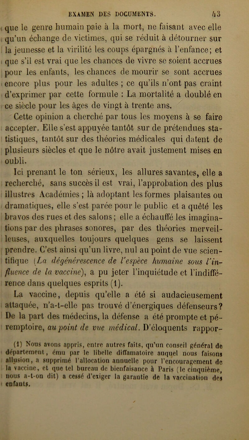 que le genre humain paie à la mort, ne faisant avec elle qu’un échange de victimes, qui se réduit à détourner sur la jeunesse et la virilité les coups épargnés à l’enfance; et que s’il est vrai que les chances de vivre se soient accrues pour les enfants, les chances de mourir se sont accrues encore plus pour les adultes ; ce qu’ils n’ont pas craint d’exprimer par cette formule : La mortalité a doublé en ce siècle pour les âges de vingt à trente ans. Cette opinion a cherché par tous les moyens à se faire accepter. Elle s’est appuyée tantôt sur de prétendues sta- tistiques, tantôt sur des théories médicales qui datent de plusieurs siècles et que le nôtre avait justement mises en oubli. Ici prenant le ton sérieux, les allures savantes, elle a recherché, sans succès il est vrai, l’approbation des plus illustres Académies; là adoptant les formes plaisantes ou dramatiques, elle s’est parée pour le public et a quêté les bravos des rues et des salons ; elle a échauffé les imagina- tions par des phrases sonores, par des théories merveil- leuses, auxquelles toujours quelques gens se laissent prendre. C’est ainsi qu’un livre, nul au point de vue scien- tifique [La dégénérescence de l'espèce humaine sous l'in- fluence de la vaccine), a pu jeter l’inquiétude et l’indiffé- rence dans quelques esprits (1). La vaccine, depuis qu’elle a été si audacieusement attaquée, n’a-t-elle pas trouvé d’énergiques défenseurs? De la part des médecins, la défense a été prompte et pé- remptoire, au point de vue médical. D’éloquents rappor- ts Nous avons appris, entre autres faits, qu’un conseil général de département, ému par le libelle diffamatoire auquel nous faisons allusion, a supprimé l’allocation annuelle pour l'encouragement de la vaccine, et que tel bureau de bienfaisance à Paris (le cinquième, nous a-t-on dit) a cessé d’exiger la garantie de la vaccination des enfants.