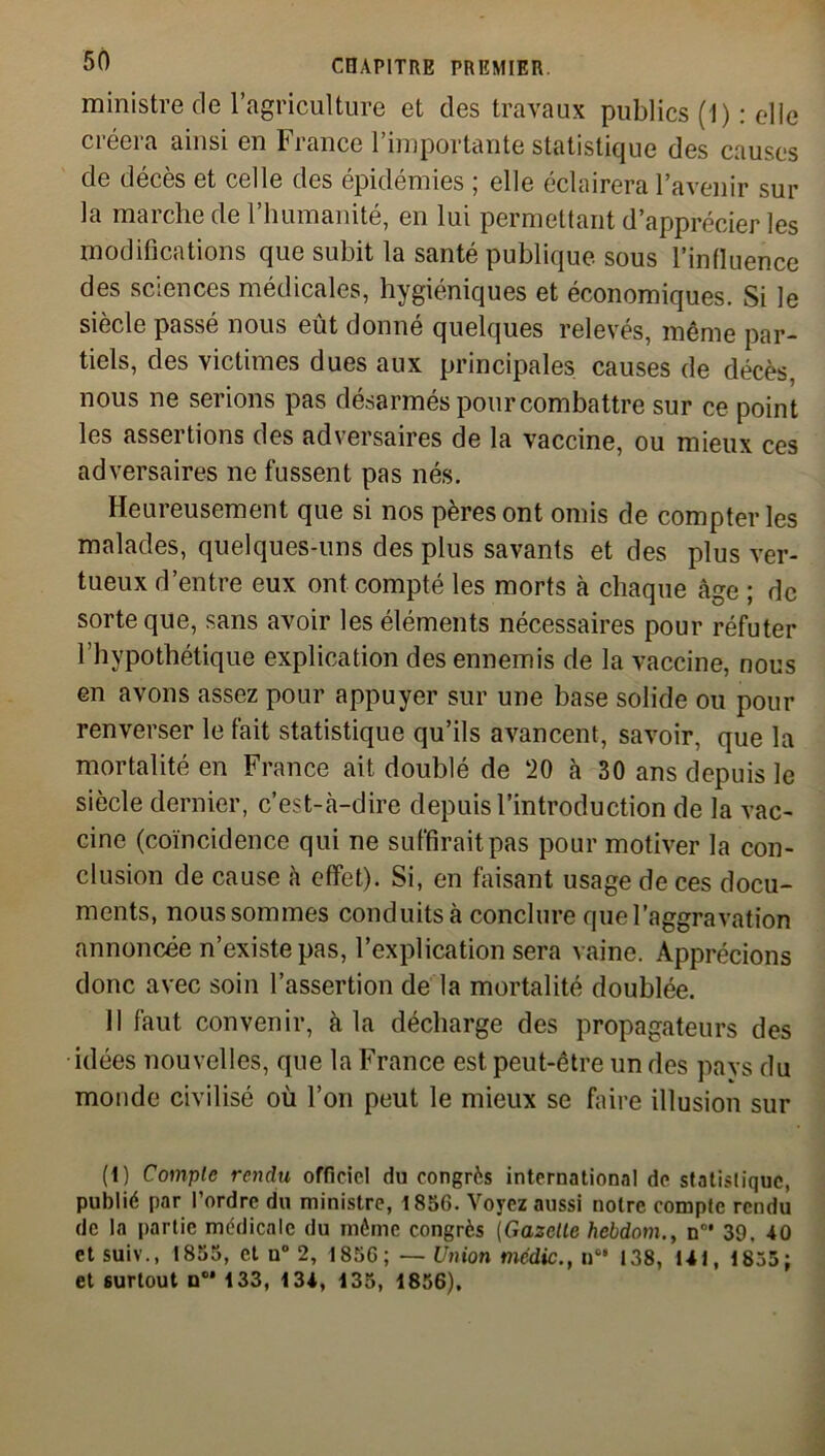 ministre de l’agriculture et des travaux publics (1) : elle créera ainsi en France l’importante statistique des causes de décès et celle des épidémies ; elle éclairera l’avenir sur la marche de l’humanité, en lui permettant d’apprécier les modifications que subit la santé publique sous l’influence des sciences médicales, hygiéniques et économiques. Si le siècle passé nous eut donné quelques relevés, même par- tiels, des victimes dues aux principales causes de décès, nous ne serions pas désarmés pour combattre sur ce point les assertions des adversaires de la vaccine, ou mieux ces adversaires ne fussent pas nés. Heureusement que si nos pères ont omis de compter les malades, quelques-uns des plus savants et des plus ver- tueux d’entre eux ont compté les morts à chaque âge ; de sorte que, sans avoir les éléments nécessaires pour réfuter l’hypothétique explication des ennemis de la vaccine, nous en avons assez pour appuyer sur une base solide ou pour renverser le fait statistique qu’ils avancent, savoir, que la mortalité en France ait doublé de 20 à 30 ans depuis le siècle dernier, c’est-cà-dire depuis l’introduction de la vac- cine (coïncidence qui ne suffirait pas pour motiver la con- clusion de cause à effet). Si, en faisant usage de ces docu- ments, nous sommes conduits à conclure que l’aggravation annoncée n’existe pas, l’explication sera vaine. Apprécions donc avec soin l’assertion de la mortalité doublée. 11 faut convenir, cà la décharge des propagateurs des idées nouvelles, que la France est peut-être un des pavs du monde civilisé où l’on peut le mieux se faire illusion sur (1) Compte rendu officiel du congrès international de statistique, publié par l’ordre du ministre, 1856. Voyez aussi notre compte rendu de la partie médicale du môme congrès (Gazelle hebdom., nn* 39, 40 et suiv., 1855, et n° 2, 1856; — Union médic., n0' 138, 141, 1855; et surtout n0* 133, 134, 135, 1856),