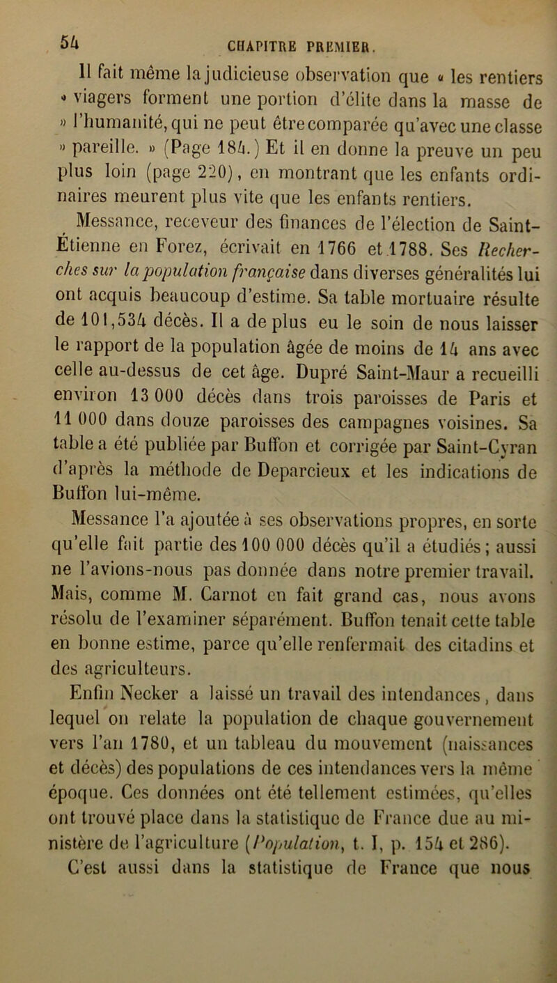 11 fait même la judicieuse observation que « les rentiers - viagers forment une portion d’élite dans la masse de » l’humanité, qui ne peut êtrecomparée qu’avec une classe » pareille. » (Page 18â.) Et il en donne la preuve un peu plus loin (page 220), en montrant que les enfants ordi- naires meurent plus vite que les enfants rentiers. Messance, receveur des finances de l’élection de Saint- Étienne en Forez, écrivait en 1766 et.1788. Ses Recher- ches sur la population française dans diverses généralités lui ont acquis beaucoup d’estime. Sa table mortuaire résulte de 101,534 décès. Il a déplus eu le soin de nous laisser le rapport de la population âgée de moins de 14 ans avec celle au-dessus de cet âge. Dupré Saint-Maur a recueilli environ 13 000 décès dans trois paroisses de Paris et 11 000 dans douze paroisses des campagnes voisines. Sa table a été publiée par Bufifon et corrigée par Saint-Cyran d’après la méthode de Deparcieux et les indications de Bulfon lui-même. Messance l’a ajoutée à ses observations propres, en sorte qu’elle fait partie des 100 000 décès qu’il a étudiés; aussi ne l’avions-nous pas donnée dans notre premier travail. Mais, comme M. Carnot en fait grand cas, nous avons résolu de l’examiner séparément. Buffon tenait cette table en bonne estime, parce qu’elle renfermait des citadins et des agriculteurs. Enfin Necker a laissé un travail des intendances, dans lequel on relate la population de chaque gouvernement vers l’an 1780, et un tableau du mouvement (naissances et décès) des populations de ces intendances vers la même époque. Ces données ont été tellement estimées, qu’elles ont trouvé place dans la statistique de France due au mi- nistère de l’agriculture (Population, t. I, p. 154 et 286). C’est aussi dans la statistique de France que nous