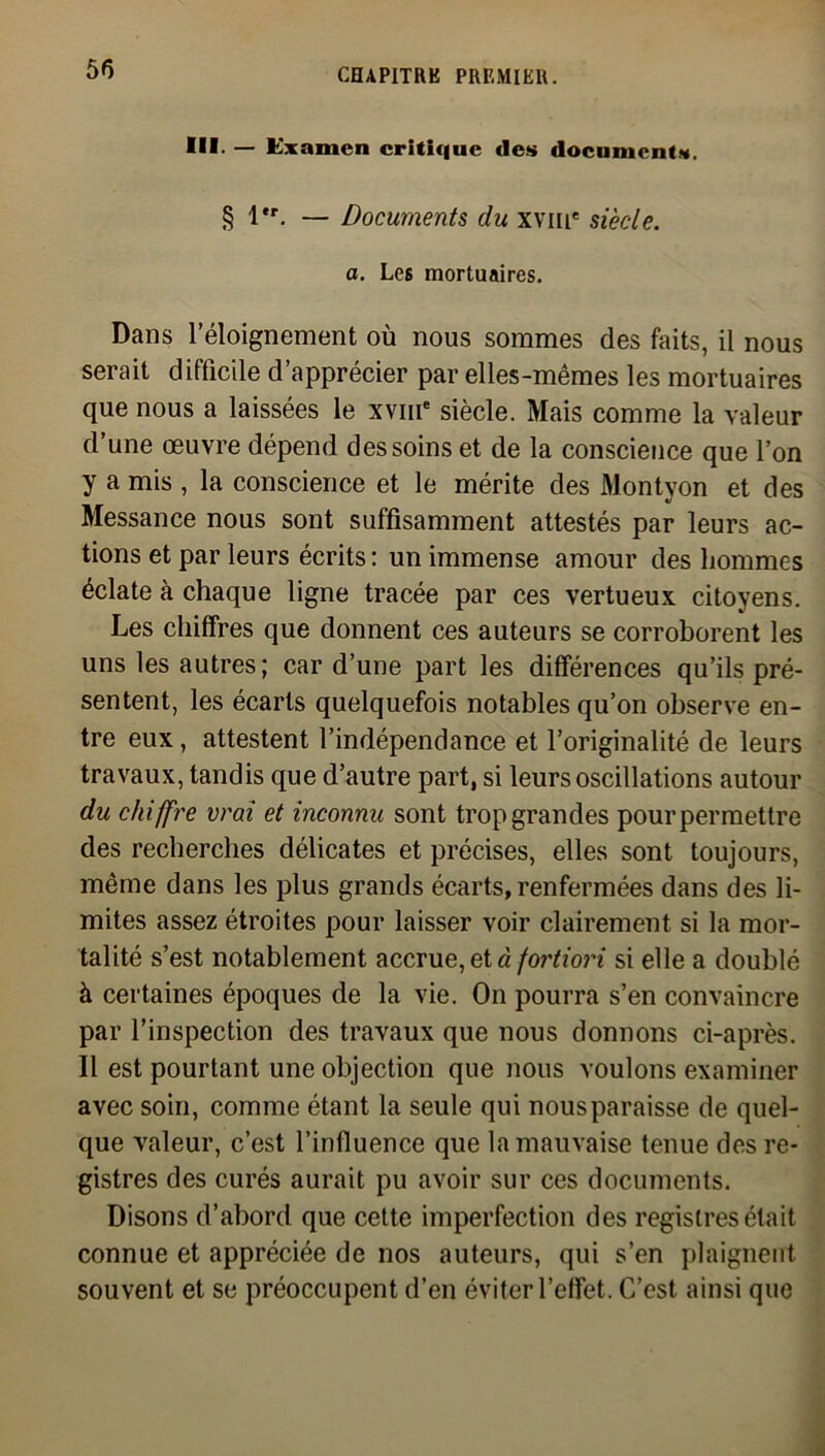 III- — Examen critique des documents. § l*r. — Documents du xvme siècle, a. Les mortuaires. Dans l’éloignement où nous sommes des faits, il nous serait difficile d’apprécier par elles-mêmes les mortuaires que nous a laissées le xvme siècle. Mais comme la valeur d’une œuvre dépend des soins et de la conscience que l’on y a mis , la conscience et le mérite des Montyon et des Messance nous sont suffisamment attestés par leurs ac- tions et par leurs écrits : un immense amour des hommes éclate à chaque ligne tracée par ces vertueux citoyens. Les chiffres que donnent ces auteurs se corroborent les uns les autres; car d’une part les différences qu’ils pré- sentent, les écarts quelquefois notables qu’on observe en- tre eux , attestent l’indépendance et l’originalité de leurs travaux, tandis que d’autre part, si leurs oscillations autour du chiffre vrai et inconnu sont trop grandes pour permettre des recherches délicates et précises, elles sont toujours, même dans les plus grands écarts, renfermées dans des li- mites assez étroites pour laisser voir clairement si la mor- talité s’est notablement accrue, et à fortiori si elle a doublé à certaines époques de la vie. O11 pourra s’en convaincre par l’inspection des travaux que nous donnons ci-après. Il est pourtant une objection que nous voulons examiner avec soin, comme étant la seule qui nous paraisse de quel- que valeur, c’est l’influence que la mauvaise tenue des re- gistres des curés aurait pu avoir sur ces documents. Disons d’abord que cette imperfection des registres était connue et appréciée de nos auteurs, qui s’en plaignent souvent et se préoccupent d’en éviter l’effet. C’est ainsi que