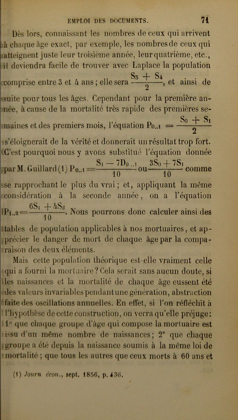 Dès lors, connaissant les nombres de ceux qui arrivent à chaque âge exact, par exemple, les nombres de ceux qui atteignent juste leur troisième année, leur quatrième, etc., il deviendra facile de trouver avec Laplace la population §3 §£ comprise entre 3 et k ans ; elle sera , et ainsi de Z 'Suite pour tous les âges. Cependant pour la première an- née, à cause de la mortalité très rapide des premières se- , . • 1> ' ,• n So + Si marnes et des premiers mois, 1 équation Po..i = jLà s’éloignerait de la vérité et donnerait un résultat trop fort, i C’est pourquoi nous y avons substitué l’équation donnée ni r -n imvd Si —7Do..i 3So-f-7Si [ par M. Guillard(l) P0..1 = — ou —— comme se rapprochant le plus du vrai ; et, appliquant la même 1 considération à la seconde année, on a l’équation lPi..g = ^‘ Nous pourrons donc calculer ainsi des 10 itables de population applicables à nos mortuaires, et ap- précier le danger de mort de chaque âge par la compa- raison des deux éléments. Mais cette population théorique est-elle vraiment celle qui a fourni la mortuaire? Cela serait sans aucun doute, si les naissances et la mortalité de chaque âge eussent été des valeurs invariables pend an tune génération, abstraction faite des oscillations annuelles. E11 effet, si l’on réfléchit à l’hypothèse de cette construction, on verra qu’elle préjuge: lu que chaque groupe d’âge qui compose la mortuaire est isu d’un même nombre de naissances; 2° que chaque . groupe a été depuis la naissance soumis à la même loi de mortalité ; que tous les autres que ceux morts à 60 ans et (I) Jovrn dcon., sept. 1856, p. 436.