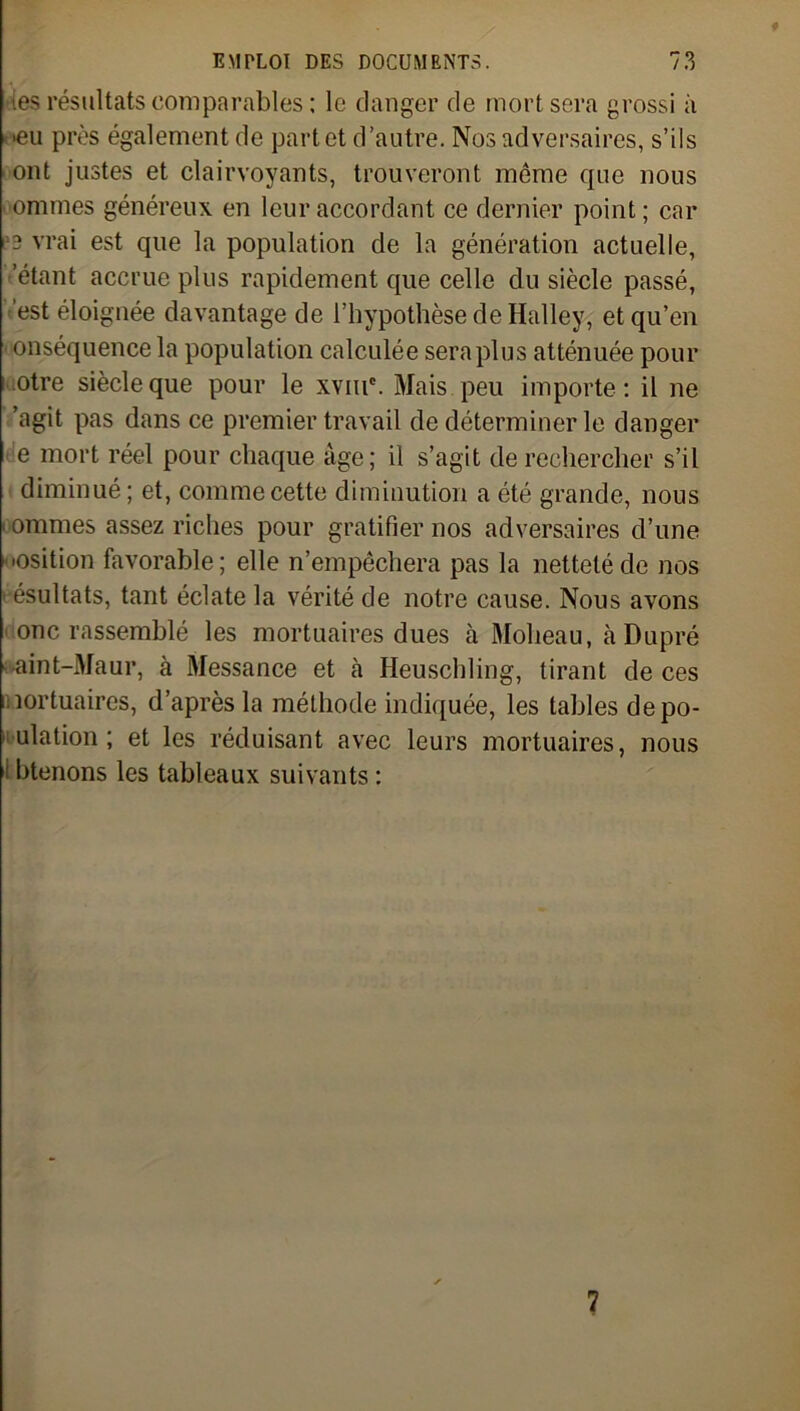 les résultats comparables ; le danger de mort sera grossi à >eu près également de part et d’autre. Nos adversaires, s’ils ont justes et clairvoyants, trouveront même que nous ■ ommes généreux en leur accordant ce dernier point; car 3 vrai est que la population de la génération actuelle, étant accrue plus rapidement que celle du siècle passé, est éloignée davantage de l’hypothèse de Halley, et qu’en • onséquence la population calculée sera plus atténuée pour otre siècle que pour le xvnr. Mais peu importe: il ne ’agit pas dans ce premier travail de déterminer le danger e mort réel pour chaque âge; il s’agit de rechercher s’il diminué ; et, comme cette diminution a été grande, nous • ommes assez riches pour gratifier nos adversaires d’une osition favorable; elle n’empêchera pas la netteté de nos ■ ésultats, tant éclate la vérité de notre cause. Nous avons onc rassemblé les mortuaires dues à Moheau, àDupré aint-Maur, à Messance et à Heuschling, tirant de ces mortuaires, d’après la méthode indiquée, les tables dépo- pulation ; et les réduisant avec leurs mortuaires, nous btenons les tableaux suivants : 7