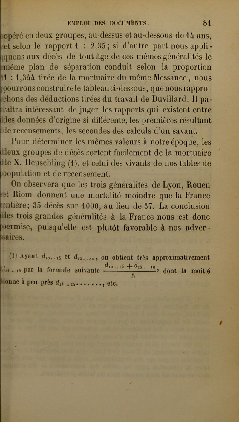 opéré en deux groupes, au-dessus et au-dessous de 14 ans, i et selon le rapport 1 : 2,35; si d’autre part nous appli- quons aux décès de tout âge de ces mêmes généralités le même plan de séparation conduit selon la proportion 11 : l,3ââ tirée de la mortuaire du même Messance, nous [pourrons construire le tableau ci-dessous, que nous rappro- chons des déductions tirées du travail de Duvillard. 11 pa- : naîtra intéressant de juger les rapports qui existent entre des données d’origine si différente, les premières résultant le recensements, les secondes des calculs d’un savant. Pour déterminer les mêmes valeurs à notre époque, les deux groupes de décès sortent facilement de la mortuaire Je X. Heuschling (1), et celui des vivants de nos tables de copulation et de recensement. On observera que les trois généralités de Lyon, Rouen ;t Riom donnent une mortalité moindre que la France •entière; 35 décès sur 1000, au lieu de 37. La conclusion lies trois grandes généralités à la France nous est donc permise, puisqu’elle est plutôt favorable à nos adver- saires. (I) Ayant dl0. .l5 et dl5..,0, ■u .. ig par la formule suivante i lounc à peu près d^ .. I5 on obtient très approximativement ’ dont la moitié , etc.