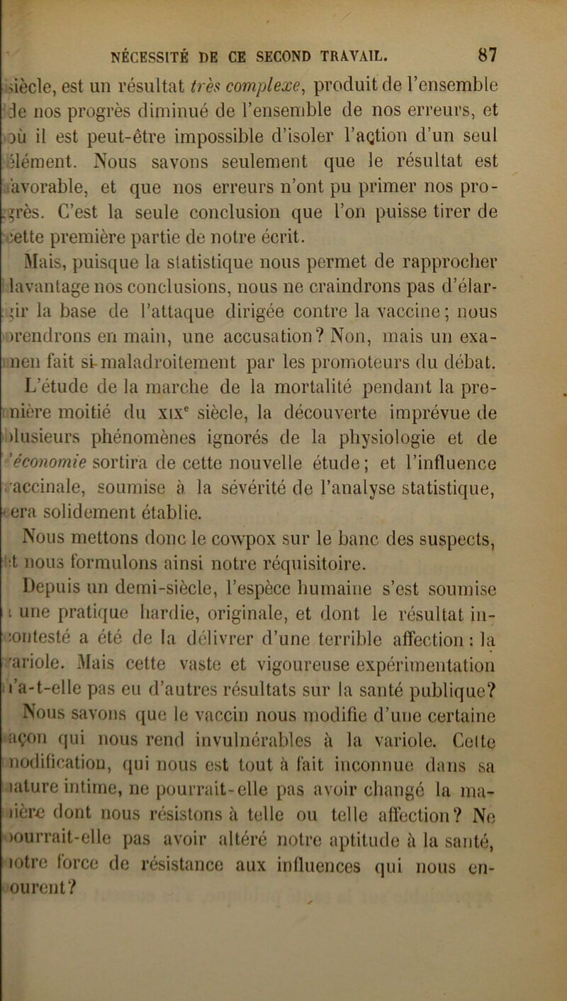 ûècle, est un résultat très complexe, produit de l’ensemble :1e nos progrès diminué de l’ensemble de nos erreurs, et où il est peut-être impossible d’isoler l’açtion d’un seul élément. Nous savons seulement que le résultat est âvorable, et que nos erreurs n’ont pu primer nos pro- grès. C’est la seule conclusion que l’on puisse tirer de oette première partie de notre écrit. Mais, puisque la statistique nous permet de rapprocher lavantage nos conclusions, nous ne craindrons pas d’élar- :gir la base de l’attaque dirigée contre la vaccine; nous ^rendrons en main, une accusation? Non, mais un exa- nen fait si-maladroitement par les promoteurs du débat. L’étude de la marche de la mortalité pendant la pre- nière moitié du xixc siècle, la découverte imprévue de ilusieurs phénomènes ignorés de la physiologie et de 'économie sortira de cette nouvelle étude; et l’influence accinale, soumise à la sévérité de l’analyse statistique, < era solidement établie. Nous mettons donc le cowpox sur le banc des suspects, :t nous formulons ainsi notre réquisitoire. Depuis un demi-siècle, l’espèce humaine s’est soumise i une pratique hardie, originale, et dont le résultat in- :oi)testé a été de la délivrer d’une terrible affection : la 'ariole. Mais cette vaste et vigoureuse expérimentation l’a-t-elle pas eu d’autres résultats sur la santé publique? Nous savons que le vaccin nous modifie d’une certaine açon qui nous rend invulnérables à la variole. Celte nodificatiou, qui nous est tout à fait inconnue dans sa lature intime, ne pourrait-elle pas avoir changé la ma- dère dont nous résistons à telle ou telle affection? Ne courrait-elle pas avoir altéré notre aptitude à la santé, mtre force de résistance aux influences qui nous en- ourent?