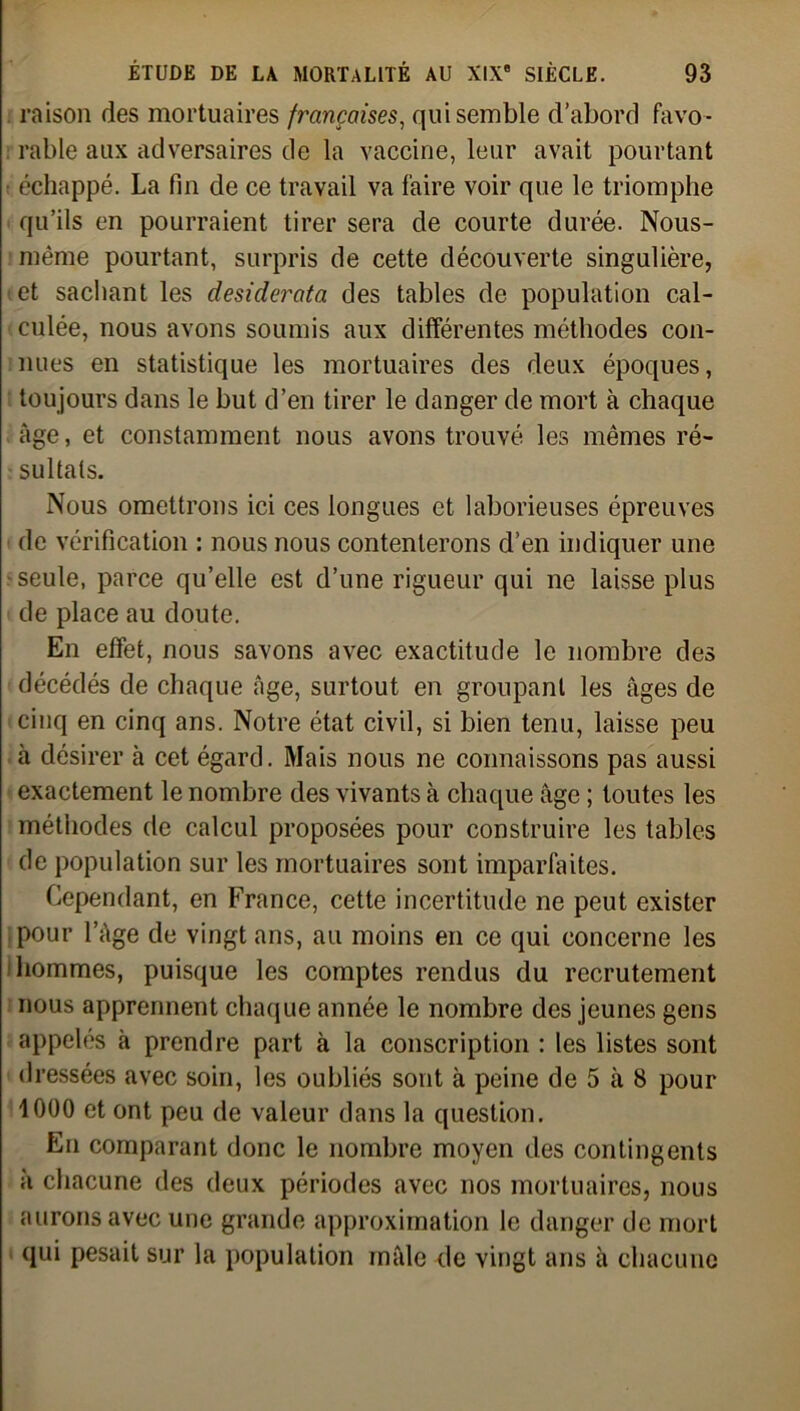 raison des mortuaires françaises, qui semble d’abord favo- rable aux adversaires de la vaccine, leur avait pourtant échappé. La fin de ce travail va faire voir que le triomphe qu’ils en pourraient tirer sera de courte durée. Nous- même pourtant, surpris de cette découverte singulière, et sachant les desiderata des tables de population cal- culée, nous avons soumis aux différentes méthodes con- nues en statistique les mortuaires des deux époques, toujours dans le but d’en tirer le danger de mort à chaque âge, et constamment nous avons trouvé les mêmes ré- sultats. Nous omettrons ici ces longues et laborieuses épreuves de vérification : nous nous contenterons d’en indiquer une seule, parce qu’elle est d’une rigueur qui ne laisse plus de place au doute. En effet, nous savons avec exactitude le nombre des décédés de chaque âge, surtout en groupant les âges de cinq en cinq ans. Notre état civil, si bien tenu, laisse peu à désirer à cet égard. Mais nous ne connaissons pas aussi exactement le nombre des vivants à chaque âge ; toutes les méthodes de calcul proposées pour construire les tables de population sur les mortuaires sont imparfaites. Cependant, en France, cette incertitude ne peut exister pour l’âge de vingt ans, au moins en ce qui concerne les hommes, puisque les comptes rendus du recrutement nous apprennent chaque année le nombre des jeunes gens appelés à prendre part à la conscription : les listes sont dressées avec soin, les oubliés sont à peine de 5 à 8 pour 1000 et ont peu de valeur dans la question. En comparant donc le nombre moyen des contingents à chacune des deux périodes avec nos mortuaires, nous aurons avec une grande approximation le danger de mort qui pesait sur la population mâle de vingt ans à chacune