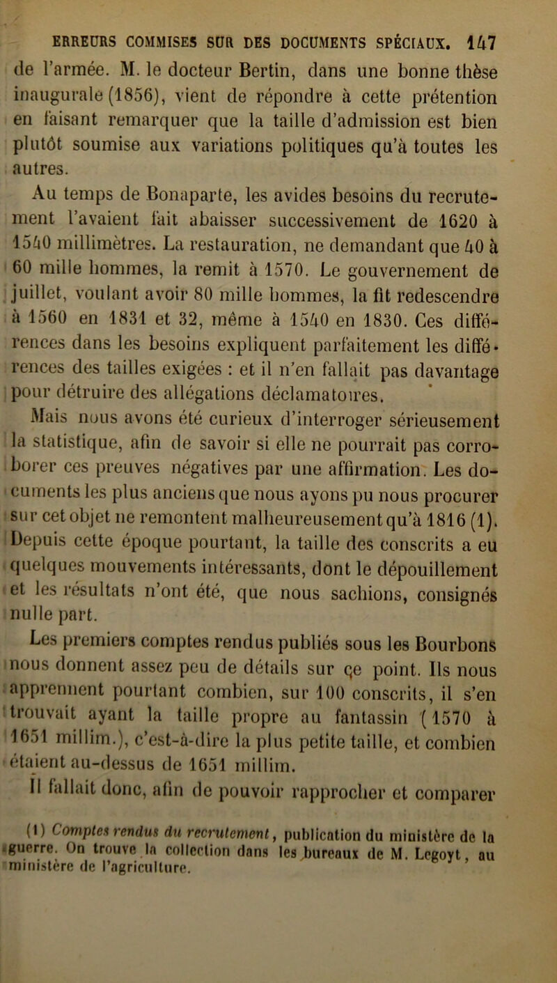 de l’armée. M. le docteur Bertin, dans une bonne thèse inaugurale (1856), vient de répondre à cette prétention en faisant remarquer que la taille d’admission est bien plutôt soumise aux variations politiques qu’à toutes les autres. Au temps de Bonaparte, les avides besoins du recrute- ment l’avaient fait abaisser successivement de 1620 à 15à0 millimètres. La restauration, ne demandant que 40 à 60 mille hommes, la remit à 1570. Le gouvernement de juillet, voulant avoir 80 mille hommes, la fit redescendre à 1560 en 1831 et 32, même à 1540 en 1830. Ces diffé- rences dans les besoins expliquent parfaitement les diffé* r en ces des tailles exigées : et il n’en fallait pas davantage pour détruire des allégations déclamatoires. Mais nous avons été curieux d’interroger sérieusement la statistique, afin de savoir si elle ne pourrait pas corro- borer ces preuves négatives par une affirmation. Les do- cuments les plus anciens que nous ayons pu nous procurer sur cet objet ne remontent malheureusement qu’à 1816 (1). i Depuis cette époque pourtant, la taille des conscrits a eu quelques mouvements intéressants, dont le dépouillement et les résultats n ont été, que nous sachions, consignés nulle part. Les premiers comptes rendus publiés sous les Bourbons nous donnent assez peu de détails sur qe point. Ils nous apprennent pourtant combien, sur 100 conscrits, il s’en trouvait ayant la taille propre au fantassin ( 1570 à 1651 millim.), c’est-à-dire la plus petite taille, et combien étaient au-dessus de 1651 millim. Il fallait donc, afin de pouvoir rapprocher et comparer (I) Comptes rendus du recrutement, publication du ministère de la guerre. On trouve la collection dons les bureaux de M. Legoyt, au ministère de l’agriculture.