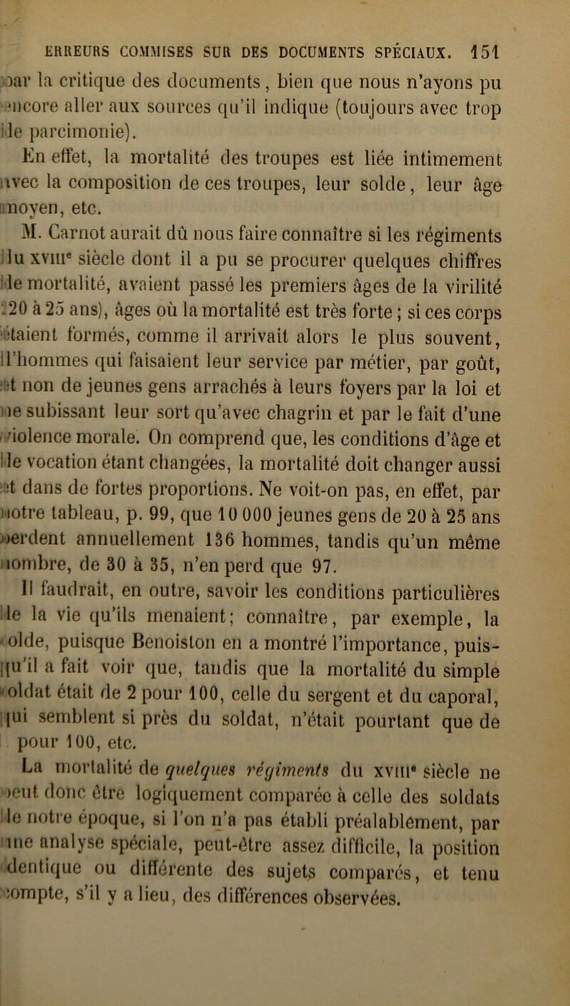 oar la critique des documents, bien que nous n’ayons pu •ncore aller aux sources qu’il indique (toujours avec trop ile parcimonie). En effet, la mortalité des troupes est liée intimement avec la composition de ces troupes, leur solde, leur âge moyen, etc. M. Carnot aurait du nous faire connaître si les régiments lu xvme siècle dont il a pu se procurer quelques chiffres le mortalité, avaient passé les premiers âges de la virilité .20 à 25 ans), âges où la mortalité est très forte ; si ces corps étaient formés, comme il arrivait alors le plus souvent, l’honnnes qui faisaient leur service par métier, par goût, •t non de jeunes gens arrachés à leurs foyers par la loi et ie subissant leur sort qu’avec chagrin et par le fait d’une dolence morale. On comprend que, les conditions d âge et ile vocation étant changées, la mortalité doit changer aussi ■t dans de fortes proportions. Ne voit-on pas, en effet, par i lotre tableau, p. 99, que 1 ü 000 jeunes gens de 20 à 25 ans perdent annuellement 136 hommes, tandis qu’un même nombre, de 30 à 35, n’en perd que 97. Il faudrait, en outre, savoir les conditions particulières le la vie qu’ils menaient; connaître, par exemple, la ‘Olde, puisque Bcnoislon en a montré l’importance, puis- qu’il a fait voir que, tandis que la mortalité du simple 'oldat était de 2 pour 100, celle du sergent et du caporal, lui semblent si près du soldat, n’était pourtant que de pour 100, etc. La mortalité de quelques régiments du xviu* siècle ne oeut donc être logiquement comparée à celle des soldats le notre époque, si l’on n’a pas établi préalablement, par me analyse spéciale, peut-être assez difficile, la position dentique ou différente des sujets compares, et tenu îompte, s’il y a lieu, des différences observées.