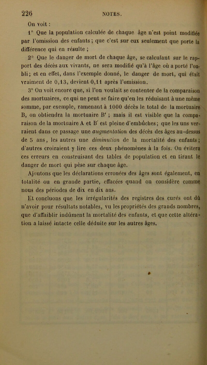 On voit : 1° Que la population calculée de chaque Age n’est point modifiée par l’omission des enfants ; que c’est sur eux seulement que porte la différence qui en résulte ; 2° Que le danger de mort de chaque âge, se calculant sur le rap- port des décès aux vivants, ne sera modifié qu’à l’âge où a porté l’ou- bli; et en effet, dans l’exemple donné, le danger de mort, qui était vraiment de 0,13, devient 0,11 après l’omission. 3° On voit encore que, si l’on voulait se contenter de la comparaison des mortuaires, ce qui ne peut se faire qu’en les réduisant aune même somme, par exemple, ramenant à 1000 décès le total de la mortuaire B, on obtiendra la mortuaire B' ; mais il est visible que la compa- raison de la mortuaire A et B' est pleine d’embûches ; que les uns ver- raient dans ce passage une augmentation des décès des âges au-dessus de 5 ans, les autres une diminution de la mortalité des enfants; d’autres croiraient y lire ces deux phénomènes à la fois. On évitera ces erreurs en construisant des tables de population et en tirant le danger de mort qui pèse sur chaque âge. Ajoutons que les déclarations erronées des âges sont également, en totalité ou en grande partie, effacées quand ou considère comme nous des périodes de dix en dix ans. Et concluons que les irrégularités des registres des curés ont dû u’avoir pour résultats notables, vu les propriétés des grands nombres, que d’affaiblir indûment la mortalité des enfants, et que cette altéra- tion a laissé intacte celle déduite sur les autres âges.