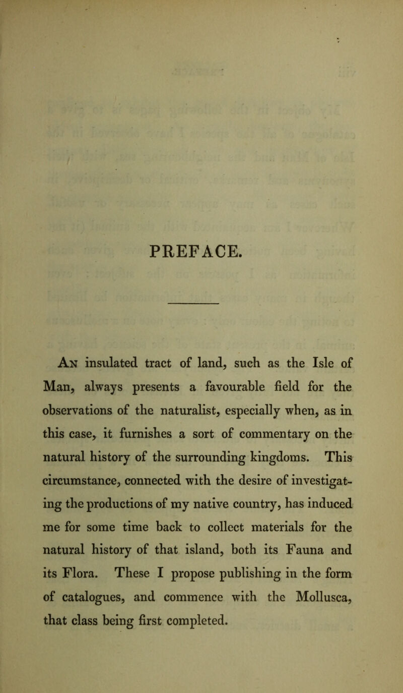 PREFACE. An insulated tract of land, such as the Isle of Man, always presents a favourable field for the observations of the naturalist, especially when, as in this case, it furnishes a sort of commentary on the natural history of the surrounding kingdoms. This circumstance, connected with the desire of investigat- ing the productions of my native country, has induced me for some time back to collect materials for the natural history of that island, both its Fauna and its Flora. These I propose publishing in the form of catalogues, and commence with the Mollusca, that class being first completed.