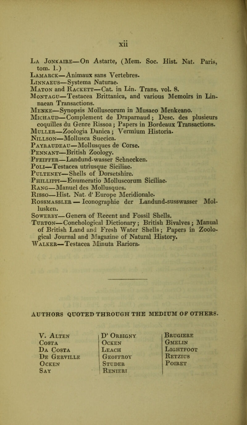 Xll La Jonkaire—On Astarte, (Mem. Soc. Hist. Nat. Paris, tom. 1.) Lamarck—Animaux sans Vertebres. Linnaeus—Systema Naturae. Maton and Rackett—Cat. in Lin. Trans, vol. 8. Montagu—Testacea Brittanica, and various Memoirs in Lin- naean Transactions. Menke—Synopsis Molluscorum in Musaeo Menkeano. Michaud—Complement de Draparnaud; Desc. des plusieurs coquilles du Genre Rissoa; Papers in Bordeaux Transactions. Muller—Zoologia Danica; Vermium Historia. Nillson—Mollusca Suecica. Payraudeau—Mollusques de Corse. Pennant—British Zoology. Pfeiffer—Landund-wasser Schnecken. PoLi—Testacea utriusque Siciliae. PuLTENEY—Shells of Dorsetshire. Phillippi—Enumeratio Molluscorum Siciliae. Rang—Manuel des Mollusques. Risso—Hist. Nat. d’ Europe Meridionale. Rossmassler — Iconographie der Landund-susswasser Mol- lusken. SowERBY—Genei-a of Recent and Fossil Shells. Turton—Conchological Dictionary; British Bivalves; Manual of British Land and Fresh Water Shells; Papers in Zoolo- gical Journal and Magazine of Natural History. Walker—Testacea Minuta Rariora. AUTHORS QUOTED THROUGH THE MEDIUM OP OTHERS. V. Alten Costa Da Costa De Gerville OCKEN Say D’ Orbigny OCKEN Leach Geoffroy Studer Renieri Brugiere Gmelin Lightfoot Retzius PoiRET