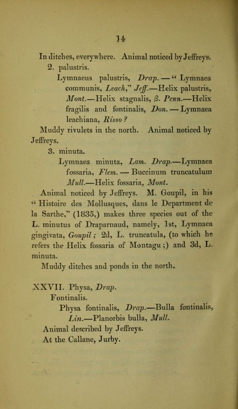 In ditches, everywhere. Animal noticed by Jeffreys, 2. palustris. Lymnaeus palustris, Drap. — Lymnaea communis, Leach^'^'' Jeff.—Helix palustris, Mont.—Helix stagnalis, /3. Penn.—Helix fragilis and fontinalis, Don. — Lymnaea leachiana, Risso ? Muddy rivulets in the north. Animal noticed by Jeffreys. 3. minuta. Lymnaea minuta, Lam. Drap.—Lymnaea fossaria, Flem. — Buccinum truncatulum Mull.—Helix fossaria, Mont. Animal noticed by Jeffreys. M. Goupil, in his Histoire des Mollusques, dans le Department de la Sarthe,’’ (1835,) makes three species out of the L. minutus of Draparnaud, namely, 1st, Lymnaea gingivata, Goupil; 2d, L. truncatula, (to which he refers the Helix fossaria of Montagu;) and 3d, L. minuta. Muddy ditches and ponds in the north. XXVII. Physa, Drap. Fontinalis. Physa fontinalis, Drap.—Bulla fontinalis, Lin.—Planorbis bulla, MulL Animal described by Jeffreys. At the Callane, Jurby.