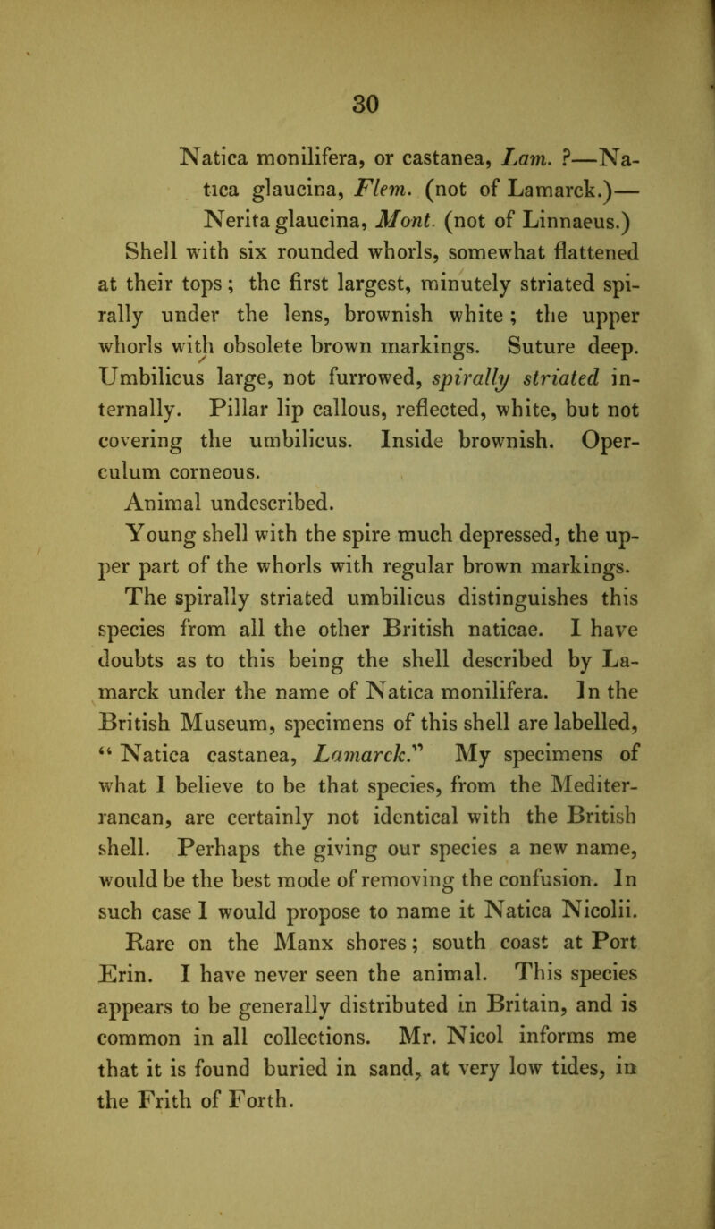 Natica monllifera, or castanea, Lam. ?—Na- tica glaucina, Flem. (not of Lamarck.)— Nerita glaucina, Mont, (not of Linnaeus.) Shell with six rounded whorls, somewhat flattened at their tops; the first largest, minutely striated spi- rally under the lens, brownish white; the upper whorls with obsolete brown markings. Suture deep. Umbilicus large, not furrowed, spirally striated in- ternally. Pillar lip callous, reflected, white, but not covering the umbilicus. Inside brownish. Oper- culum corneous. Animal undescribed. Young shell with the spire much depressed, the up- per part of the whorls with regular brown markings. The spirally striated umbilicus distinguishes this species from ail the other British naticae. I have doubts as to this being the shell described by La- marck under the name of Natica monilifera. In the British Museum, specimens of this shell are labelled, ‘‘ Natica castanea, Lamarck.''' My specimens of what I believe to be that species, from the Mediter- ranean, are certainly not identical with the British shell. Perhaps the giving our species a new name, would be the best mode of removing the confusion. In such case I would propose to name it Natica Nicolii. Rare on the Manx shores; south coast at Port Erin. I have never seen the animal. This species appears to be generally distributed in Britain, and is common in all collections. Mr. Nicol informs me that it is found buried in sand^ at very low tides, in the Frith of Forth.