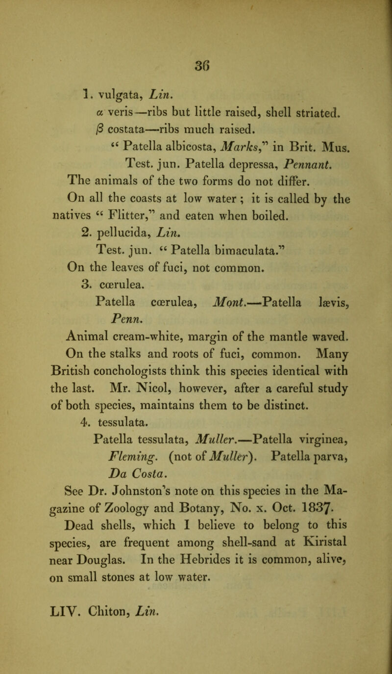 1. vulgata, Lin. a veris—ribs but little raised, shell striated. ^ costata—ribs much raised. Patella albicosta, in Brit. Mus. Test. jun. Patella depressa, Pennant. The animals of the two forms do not differ. On all the coasts at low water ; it is called by the natives Flitter,’’ and eaten when boiled. 2. pellucida, Zm. Test. jun. Patella bimaculata.” On the leaves of fuci, not common. 3. coerulea. Patella coerulea, Mont.—Patella laevis, Penn. Animal cream-white, margin of the mantle waved. On the stalks and roots of fuci, common. Many British conchologists think this species identical with the last. Mr. Nicol, however, after a careful study of both species, maintains them to be distinct. 4. tessulata. Patella tessulata, Muller.—Patella virginea, Fleming, (not of Muller). Patella parva. Da Costa. See Dr. Johnston’s note on this species in the Ma- gazine of Zoology and Botany, No. x. Oct. 1837- Dead shells, which I believe to belong to this species, are frequent among shell-sand at Kiristal near Douglas. In the Hebrides it is common, alive, on small stones at low water. LIV. Chiton, Lin.