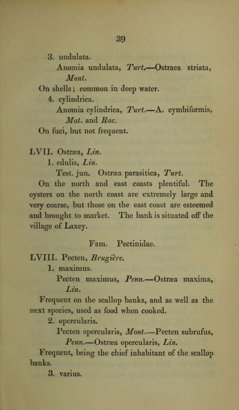 3. undulata. Aiiomia undulata, Turt.—Ostraea striata, Mont. On shells; common in deep water. 4. cylindrica. Anomia cylindrica, Turt.—A. cymbiformis. Mat. and Rac, On fuci, but not frequent. LVII. Ostraea, Lin. 1. edulis, Lin. Test. jun. Ostraea parasitica, Turt. On the north and east coasts plentiful. The oysters on the north coast are extremely large and very coarse, but those on the east coast are esteemed and brought to market. The bank is situated off the village of Laxey. Fam. Pectinidae. LVII I. Pecten, Brugiere. 1. maximus. Pecten maximus, Penn,—Ostraea maxima, Lin. Frequent on the scallop banks, and as well as the next species, used as food when cooked. 2. opercularis. Pecten opercularis, Mont,—Pecten subrufus, Penn,—Ostraea opercularis, Lin. Frequent, being the chief inhabitant of the scallop banks. 3. varius.