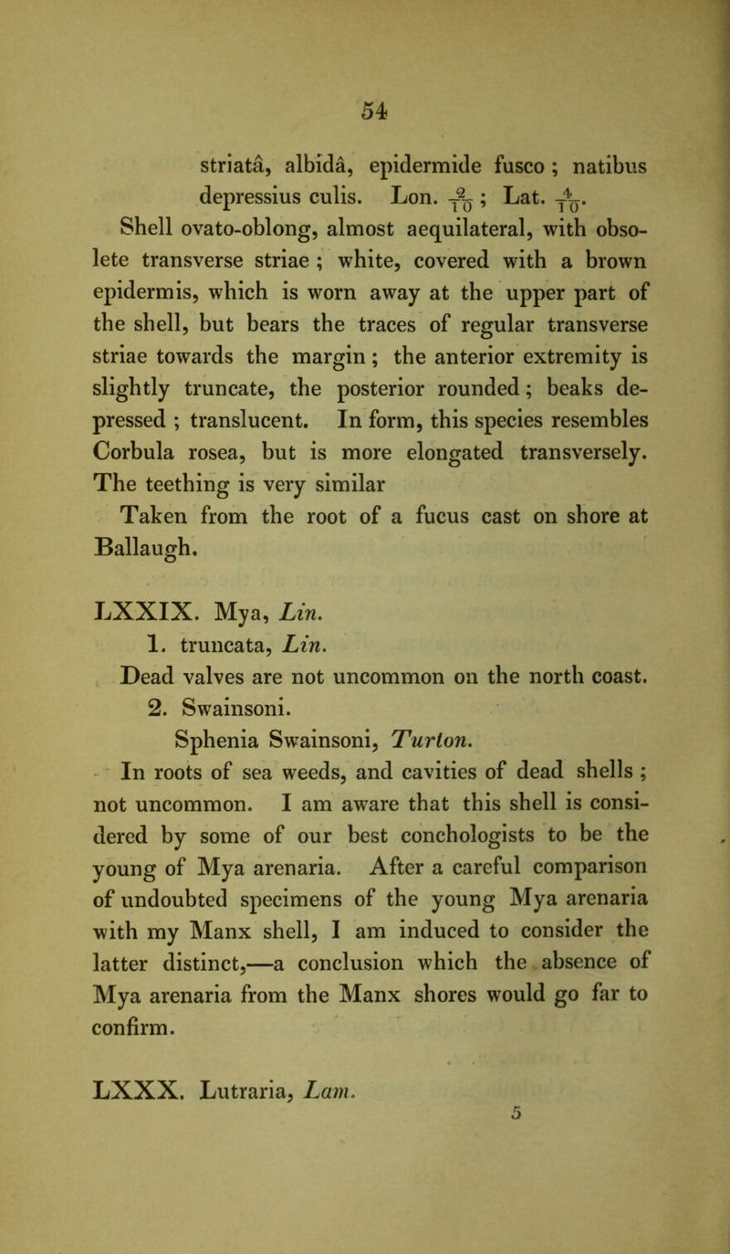 striata, albida, epidermide fusco ; natibus depressius culis. Lon. ; Lat. Shell ovato-oblong, almost aequilateral, with obso- lete transverse striae ; white, covered with a brown epidermis, which is worn away at the upper part of the shell, but bears the traces of regular transverse striae towards the margin; the anterior extremity is slightly truncate, the posterior rounded; beaks de- pressed ; translucent. In form, this species resembles Corbula rosea, but is more elongated transversely. The teething is very similar Taken from the root of a fucus cast on shore at Ballaugh. LXXIX. Mya, Lin. 1. truncata, Lin, Dead valves are not uncommon on the north coast. 2. Swainsoni. Sphenia Swainsoni, Turton. In roots of sea weeds, and cavities of dead shells ; not uncommon. I am aware that this shell is consi- dered by some of our best conchologists to be the young of Mya arenaria. After a careful comparison of undoubted specimens of the young Mya arenaria with my Manx shell, I am induced to consider the latter distinct,—a conclusion which the absence of Mya arenaria from the Manx shores would go far to confirm. LXXX. Lutraria, Lam, 5