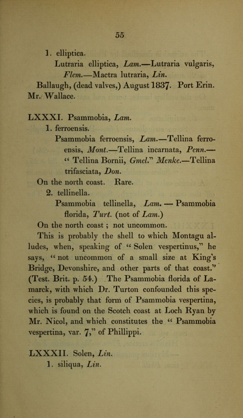 56 1. elliptica. Lutraria elliptica, Lam,—Lutraria vulgaris, Flem,—Mactra lutraria, Lin, Ballaugh, (dead valves,) August 1837« Port Erin. Mr. Wallace. LXXXI. Psammobia, Lam, 1. ferroensis. Psammobia ferroensis, Lam,—Tellina ferro- ensis, Mont,—Tellina incarnata, Penn,— Tellina Bornii, GmeV' Menke,—Tellina trifasciata, Don, On the north coast. Rare. 2. tellinella. Psammobia tellinella, Lam. — Psammobia florid a, Turt, (not of Lam,) On the north coast; not uncommon. This is probably the shell to which Montagu al- ludes, when, speaking of Solen vespertinus,” he says, not uncommon of a small size at King**s Bridge, Devonshire, and other parts of that coast.’’ (Test. Brit. p. 54.) The Psammobia florida of La- marck, with which Dr. Turton confounded this spe- cies, is probably that form of Psammobia vespertina, which is found on the Scotch coast at Loch Ryan by Mr. Nicol, and which constitutes the Psammobia vespertina, var. of Phillippi. LXXXII. Solen, Lin, 1. siliqua, Lin,