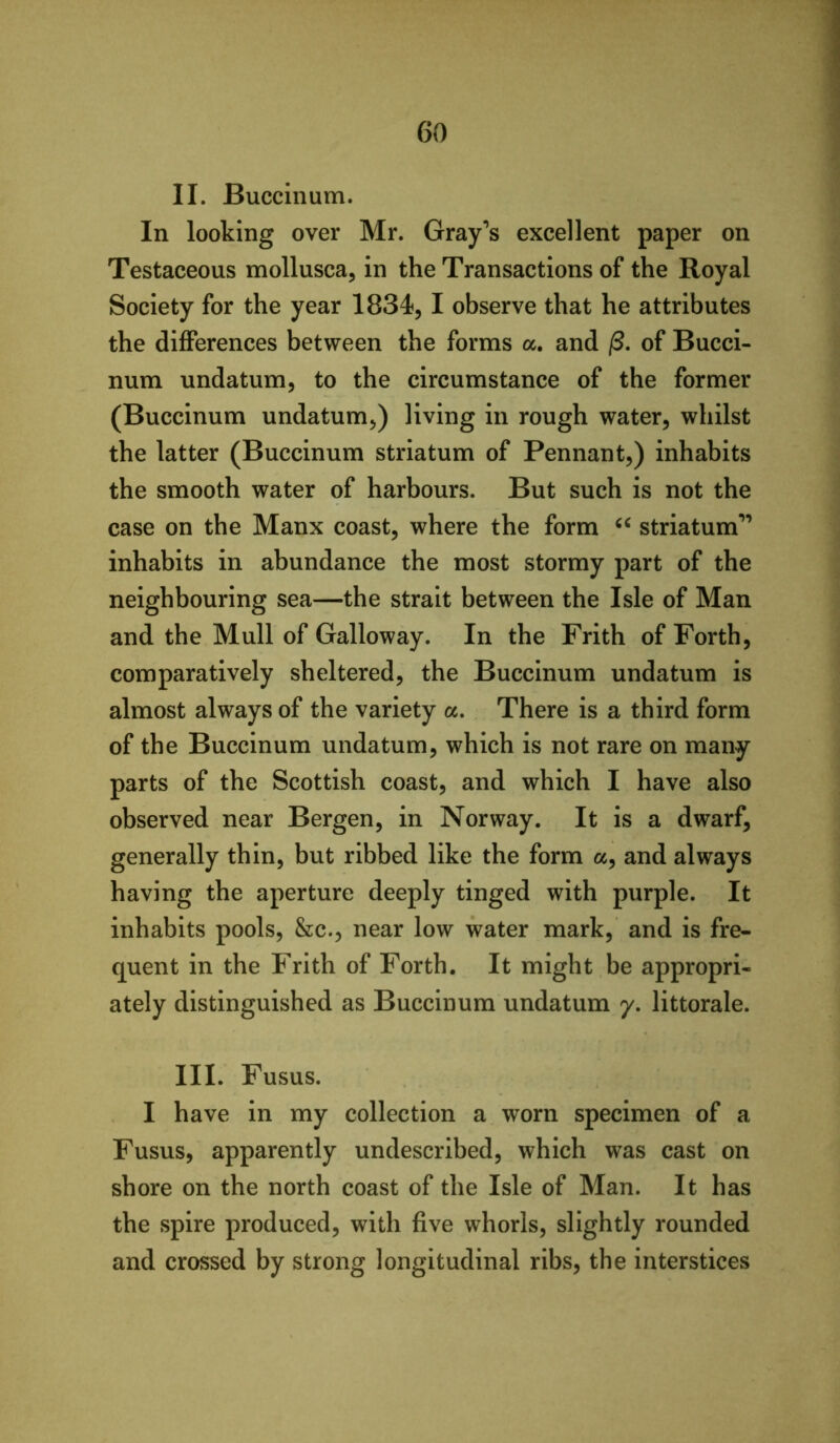 II. Buccinum. In looking over Mr. Gray’s excellent paper on Testaceous mollusca, in the Transactions of the Royal Society for the year 1834, I observe that he attributes the differences between the forms a. and /3. of Bucci- num undatum, to the circumstance of the former (Buccinum undatum,) living in rough water, whilst the latter (Buccinum striatum of Pennant,) inhabits the smooth water of harbours. But such is not the case on the Manx coast, where the form striatum” inhabits in abundance the most stormy part of the neighbouring sea—the strait between the Isle of Man and the Mull of Galloway. In the Frith of Forth, comparatively sheltered, the Buccinum undatum is almost always of the variety a. There is a third form of the Buccinum undatum, which is not rare on many parts of the Scottish coast, and which I have also observed near Bergen, in Norway. It is a dwarf, generally thin, but ribbed like the form a, and always having the aperture deeply tinged with purple. It inhabits pools, &c., near low water mark, and is fre- quent in the Frith of Forth, It might be appropri- ately distinguished as Buccinum undatum 7. littorale. III. Fusus. I have in my collection a worn specimen of a Fusus, apparently undescribed, which was cast on shore on the north coast of the Isle of Man. It has the spire produced, with five whorls, slightly rounded and crossed by strong longitudinal ribs, the interstices