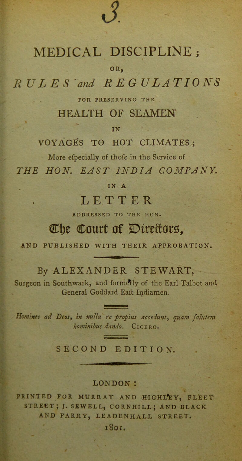 d MEDICAL DISCIPLINEj OR, RULES and REGULATIONS FOR PRESERVING THE HEALTH OF SEAMEN IN- VOYAGES TO HOT CLIMATES ; More efpecially of thofe in the Service of THE HON. EAST INDIA COMPANY. IN A LETTER ADDRESSED TO THE HON. €l)e Court of Directors, AND PUBLISHED WITH THEIR APPROBATION. By ALEXANDER STEWART, Surgeon in Southwark, and formally of the Earl Talbot and General Goddard Eaft Indiamen. Homines ad Deos, in nulla re propius accedunt, quam falutem homitiibus dando. Cicero. SECOND EDITION. LONDON : PRINTED FOR MURRAY AND HIGHL^Y, FLEET STREET; J. SEWELL, CORNHILLJ AND BLACK AND PARRY, LEADENIIALL STREET. 1801.