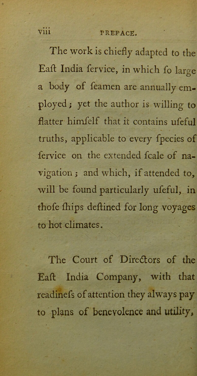 The work is chiefly adapted to the Eafl India fervice, in which fo large a body of feamen are annually em- ployed ; yet the author is willing to flatter himfelf that it contains ufeful truths, applicable to every fpecies of fervice on the extended fcale of na- vigation ; and which, if attended to, will be found particularly ufeful, in thofe fhips deftined for long voyages to hot climates. The Court of Directors of the Eafl India Company, with that readinefs of attention they always pay to plans of benevolence and utility,