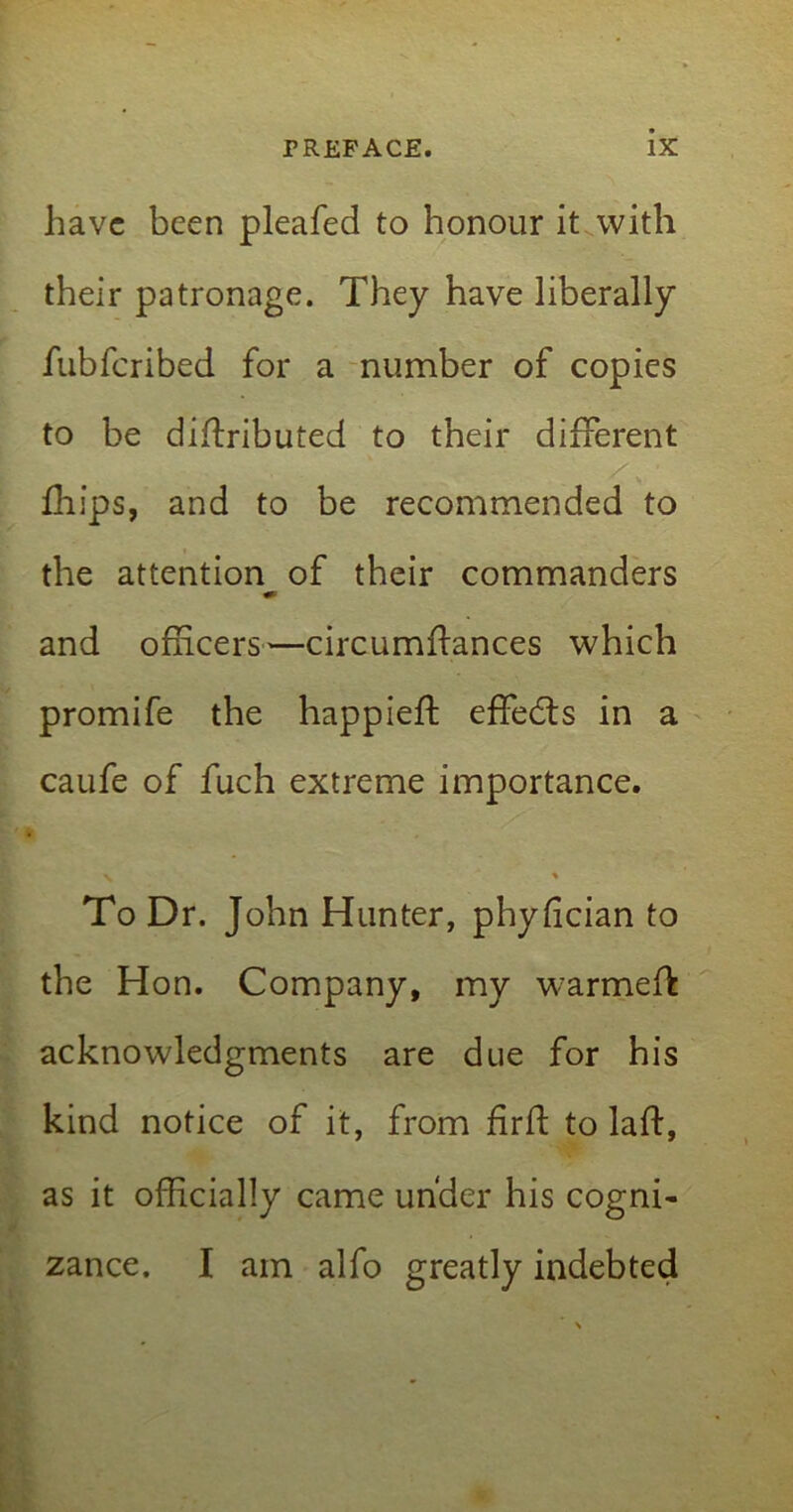 have been pleafed to honour it with their patronage. They have liberally fubferibed for a number of copies to be distributed to their different Ships, and to be recommended to the attention of their commanders and officers—circumftances which promife the happieft effects in a caufe of fuch extreme importance. ^ * To Dr. John Hunter, phyffeian to the Hon. Company, my warmeft acknowledgments are due for his kind notice of it, from fir ft to laft, as it officially came under his cogni- zance. I am alfo greatly indebted