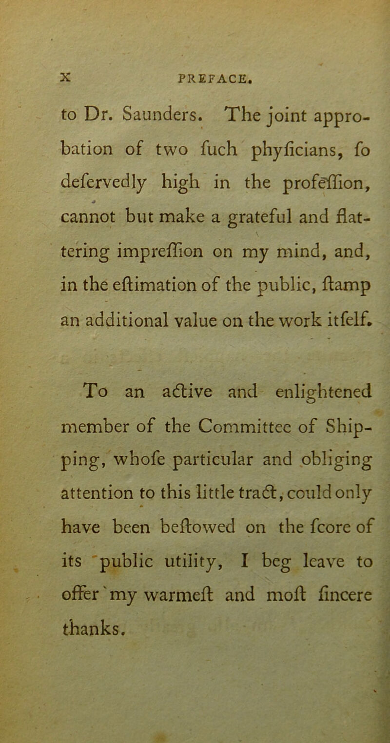 to Dr. Saunders. The joint appro- bation of two fuch phyflcians, fo defervedly high in the profeffion, cannot but make a grateful and flat- tering impreflion on my mind, and, in the eftimation of the public, ftamp an additional value on the work itfelfl To an adtive and enlightened member of the Committee of Ship- ping, whofe particular and obliging attention to this little tradf, could only have been beflowed on the fcore of its public utility, I beg leave to offer' my warmeff and moil flncere thanks.