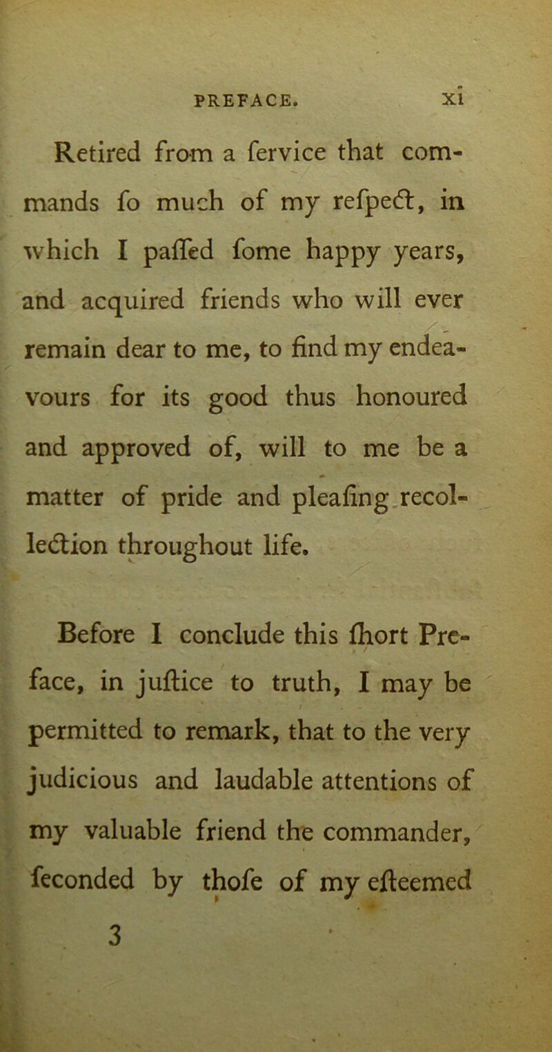Retired from a fervice that com- mands fo much of my refpeCt, in which I palled fome happy years, and acquired friends who will ever remain dear to me, to find my endea- vours for its good thus honoured and approved of, will to me be a matter of pride and pleafing recol- lection throughout life. Before I conclude this fhort Pre- face, in juftice to truth, I may be permitted to remark, that to the very judicious and laudable attentions of my valuable friend the commander, feconded by thofe of my efieemed 3