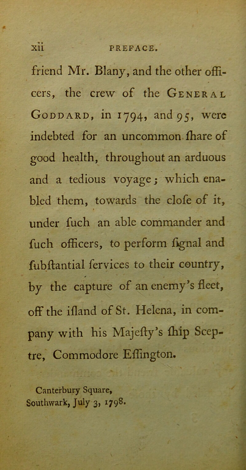 XU PREFACE. friend Mr. Blany, and the other offi- cers, the crew of the General Goddard, in 1794, and 95, were indebted for an uncommon fhare of good health, throughout an arduous and a tedious voyage; which ena- bled them, towards the clofe of it, under fuch an able commander and fuch officers, to perform flgnal and fubftantial fervices to their country, by the capture of an enemy’s fleet, off the ifland of St. Helena, in com- pany with his Majeffy’s {hip Scep- tre, Commodore Effington. Canterbury Square, Southwark, July 3, 1798.