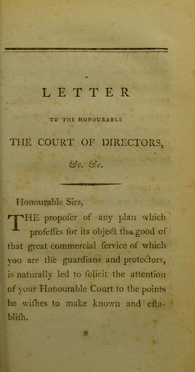 LETTER TO THE HONOURABLE THE COURT OF DIRECTORS, « fife. &c. Honourable Sirs, nr'HE propofer of any plan which A profeffes for its object the* good of that great commercial fervice of which you are the guardians and protectors, is naturally led to folicit the attention of your Honourable Court to the points he withes to make known and efta- blith. F
