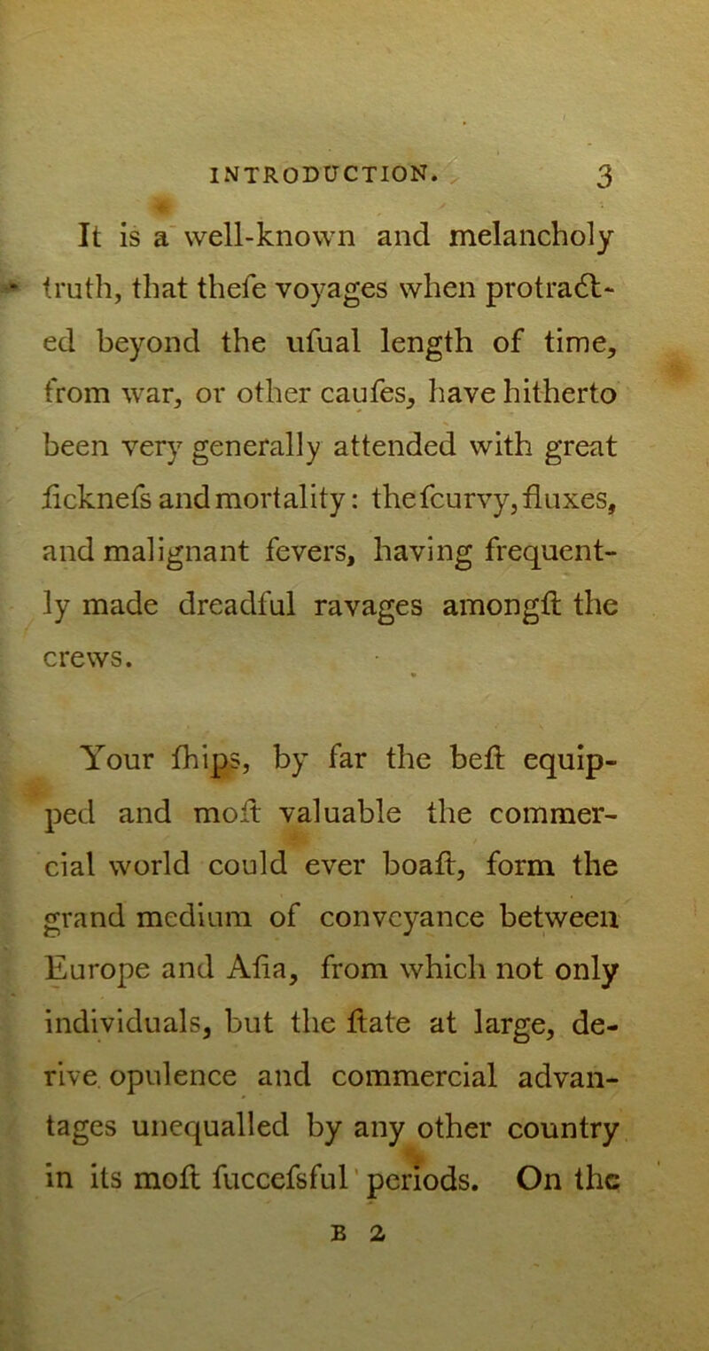 It is a well-known and melancholy truth, that thefe voyages when protract- ed beyond the ufual length of time, from war, or other caufes, have hitherto been very generally attended with great licknefs and mortality: thefcurvy, fluxes, and malignant fevers, having frequent- ly made dreadful ravages amongtl the crews. Your fhips, by far the bed equip- ped and molt valuable the commer- cial world could ever boaft, form the grand medium of conveyance between Europe and Aha, from which not only individuals, but the ftate at large, de- rive opulence and commercial advan- tages unequalled by any other country in its moft fuccefsful periods. On the